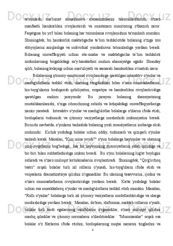 ta'minlash,   ma'lumot   almashinuvi   mexanizmlarini   takomillashtirish,   o'zaro
manfaatli   hamkorlikni   rivojlantirish   va   muntazam   monitoring   o'tkazish   zarur.
Faqatgina bu yo'l bilan bolaning har tomonlama rivojlanishini ta'minlash mumkin.
Shuningdek,   bu   hamkorlik   maktabgacha   ta’lim   tashkilotida   bolaning   o'ziga   xos
ehtiyojlarini   aniqlashga   va   individual   yondashuvni   ta'minlashga   yordam   beradi.
Bolaning   muvaffaqiyati   uchun   ota-onalar   va   maktabgacha   ta’lim   tashkiloti
xodimlarining   birgalikdagi   sa'y-harakatlari   muhim   ahamiyatga   egadir.   Shunday
qilib, bolaning kelajagi uchun mas'uliyatli va samarali hamkorlikni o'rnatish zarur.
Bolalarning ijtimoiy-emotsional rivojlanishiga qaratilgan interaktiv o'yinlar va
mashg'ulotlarni   tashkil   etish,   ularning   tengdoshlari   bilan   o'zaro   munosabatlarini,
his-tuyg'ularini   boshqarish   qobiliyatini,   empatiya   va   hamkorlikni   rivojlantirishga
qaratilgan   muhim   jarayondir.   Bu   jarayon   bolaning   shaxsiyatining
mustahkamlanishi,   o'ziga   ishonchining   oshishi   va   kelajakdagi   muvaffaqiyatlariga
zamin yaratadi.   Interaktiv o'yinlar va mashg'ulotlar bolalarga o'zlarini ifoda etish,
boshqalarni   tushunish   va   ijtimoiy   vaziyatlarga   moslashish   imkoniyatini   beradi.
Birinchi navbatda, o'yinlarni tanlashda bolaning yosh xususiyatlarini inobatga olish
muhimdir.     Kichik   yoshdagi   bolalar   uchun   oddiy,   tushunarli   va   qiziqarli   o'yinlar
tanlash kerak. Masalan, "Kim nima yeydi?" o'yini bolalarga hayvonlar va ularning
oziq-ovqatlarini  bog'lashga,    har  bir  hayvonning xususiyatlarini  eslab  qolishga  va
bir-biri  bilan suhbatlashishga  imkon beradi.   Bu o'yin bolalarning lug'at  boyligini
oshiradi va o'zaro muloqot ko'nikmalarini rivojlantiradi.  Shuningdek, "Qo'g'irchoq
teatri"   orqali   bolalar   turli   xil   rollarni   o'ynash,   his-tuyg'ularni   ifoda   etish   va
voqealarni dramatizatsiya qilishni o'rganadilar. Bu ularning tasavvurini, ijodini va
o'zaro   munosabatlarini   rivojlantirishga   yordam   beradi.     Katta   yoshdagi   bolalar
uchun esa murakkabroq o'yinlar va mashg'ulotlarni tashkil etish mumkin. Masalan,
"Rolli o'yinlar" bolalarga turli xil ijtimoiy vaziyatlarni modellashtirishga va ularga
moslashishga yordam beradi.  Masalan, do'kon, shifoxona, maktab rollarini o'ynab,
bolalar   turli   kasb   egalarining   vazifalarini   o'rganadilar,   o'zaro   muloqot   qilishni
mashq   qiladilar   va   ijtimoiy   normalarni   o'zlashtiradilar.     "Munozaralar"   orqali   esa
bolalar   o'z   fikrlarini   ifoda   etishni,   boshqalarning   nuqtai   nazarini   tinglashni   va
6 