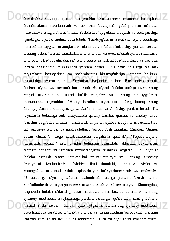 konstruktiv   muloqot   qilishni   o'rganadilar.   Bu   ularning   muammo   hal   qilish
ko'nikmalarini   rivojlantiradi   va   o'z-o'zini   boshqarish   qobiliyatlarini   oshiradi.
Interaktiv  mashg'ulotlarni  tashkil   etishda  his-tuyg'ularni  aniqlash   va  boshqarishga
qaratilgan o'yinlar muhim o'rin tutadi. "His-tuyg'ularni tasvirlash" o'yini bolalarga
turli xil his-tuyg'ularni aniqlash va ularni so'zlar bilan ifodalashga yordam beradi.
Buning uchun turli xil mimikalar, imo-ishoralar va ovoz intonatsiyalari ishlatilishi
mumkin. "His-tuyg'ular doirasi" o'yini bolalarga turli xil his-tuyg'ularni va ularning
o'zaro   bog'liqligini   tushunishga   yordam   beradi.     Bu   o'yin   bolalarga   o'z   his-
tuyg'ularini   boshqarishni   va   boshqalarning   his-tuyg'ulariga   hamdard   bo'lishni
o'rgatishga   xizmat   qiladi.     Empatiya   rivojlanishi   uchun   "Boshqaning   o'rnida
bo'lish"   o'yini   juda   samarali   hisoblanadi.   Bu   o'yinda   bolalar   boshqa   odamlarning
nuqtai   nazaridan   voqealarni   ko'rib   chiqishni   va   ularning   his-tuyg'ularini
tushunishni   o'rganadilar.     "Hikoya   tugallash"   o'yini   esa   bolalarga   boshqalarning
his-tuyg'ularini taxmin qilishga va ular bilan hamdard bo'lishga yordam beradi.  Bu
o'yinlarda   bolalarga   turli   vaziyatlarda   qanday   harakat   qilishni   va   qanday   javob
berishni  o'rgatish mumkin.   Hamkorlik va jamoaviylikni rivojlantirish uchun turli
xil   jamoaviy   o'yinlar   va   mashg'ulotlarni   tashkil   etish   mumkin.   Masalan,   "Jamoa
rasmi   chizish",   "Lego   konstruktoridan   birgalikda   qurilish",   "Topishmoqlarni
birgalikda   yechish"   kabi   o'yinlar   bolalarga   birgalikda   ishlashni,   bir-birlariga
yordam   berishni   va   jamoada   muvaffaqiyatga   erishishni   o'rgatadi.     Bu   o'yinlar
bolalar   o'rtasida   o'zaro   hamkorlikni   mustahkamlaydi   va   ularning   jamoaviy
hissiyotini   rivojlantiradi.     Muhim   jihati   shundaki,   interaktiv   o'yinlar   va
mashg'ulotlarni   tashkil   etishda   o'qituvchi   yoki   tarbiyachining   roli   juda   muhimdir.
U   bolalarga   o'yin   qoidalarini   tushuntirish,   ularga   yordam   berish,   ularni
rag'batlantirish   va   o'yin   jarayonini   nazorat   qilish   vazifasini   o'taydi.     Shuningdek,
o'qituvchi   bolalar   o'rtasidagi   o'zaro   munosabatlarni   kuzatib   borishi   va   ularning
ijtimoiy-emotsional   rivojlanishiga   yordam   beradigan   qo'shimcha   mashg'ulotlarni
tashkil   etishi   kerak.     Xulosa   qilib   aytganda,   bolalarning   ijtimoiy-emotsional
rivojlanishiga qaratilgan interaktiv o'yinlar va mashg'ulotlarni tashkil etish ularning
shaxsiy   rivojlanishi   uchun   juda   muhimdir.     Turli   xil   o'yinlar   va   mashg'ulotlarni
7 