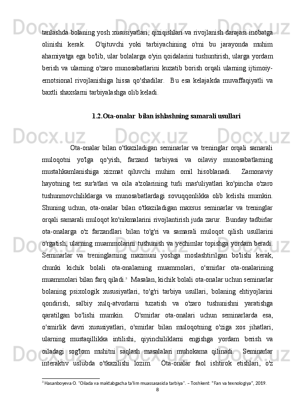 tanlashda bolaning yosh xususiyatlari, qiziqishlari va rivojlanish darajasi inobatga
olinishi   kerak.     O'qituvchi   yoki   tarbiyachining   o'rni   bu   jarayonda   muhim
ahamiyatga ega bo'lib, ular bolalarga o'yin qoidalarini tushuntirish, ularga yordam
berish   va  ularning  o'zaro  munosabatlarini  kuzatib  borish  orqali   ularning  ijtimoiy-
emotsional   rivojlanishiga   hissa   qo'shadilar.     Bu   esa   kelajakda   muvaffaqiyatli   va
baxtli shaxslarni tarbiyalashga olib keladi.
1.2.Ota-onalar  bilan ishlashning samarali usullari
Ota-onalar   bilan   o'tkaziladigan   seminarlar   va   treninglar   orqali   samarali
muloqotni   yo'lga   qo'yish,   farzand   tarbiyasi   va   oilaviy   munosabatlarning
mustahkamlanishiga   xizmat   qiluvchi   muhim   omil   hisoblanadi.     Zamonaviy
hayotning   tez   sur'atlari   va   oila   a'zolarining   turli   mas'uliyatlari   ko'pincha   o'zaro
tushunmovchiliklarga   va   munosabatlardagi   sovuqqonlikka   olib   kelishi   mumkin.
Shuning   uchun,   ota-onalar   bilan   o'tkaziladigan   maxsus   seminarlar   va   treninglar
orqali samarali muloqot ko'nikmalarini rivojlantirish juda zarur.   Bunday tadbirlar
ota-onalarga   o'z   farzandlari   bilan   to'g'ri   va   samarali   muloqot   qilish   usullarini
o'rgatish, ularning muammolarini tushunish va yechimlar topishga yordam beradi.
Seminarlar   va   treninglarning   mazmuni   yoshga   moslashtirilgan   bo'lishi   kerak,
chunki   kichik   bolali   ota-onalarning   muammolari,   o'smirlar   ota-onalarining
muammolari bilan farq qiladi. 3
  Masalan, kichik bolali ota-onalar uchun seminarlar
bolaning   psixologik   xususiyatlari,   to'g'ri   tarbiya   usullari,   bolaning   ehtiyojlarini
qondirish,   salbiy   xulq-atvorlarni   tuzatish   va   o'zaro   tushunishni   yaratishga
qaratilgan   bo'lishi   mumkin.     O'smirlar   ota-onalari   uchun   seminarlarda   esa,
o'smirlik   davri   xususiyatlari,   o'smirlar   bilan   muloqotning   o'ziga   xos   jihatlari,
ularning   mustaqillikka   intilishi,   qiyinchiliklarni   engishga   yordam   berish   va
oiladagi   sog'lom   muhitni   saqlash   masalalari   muhokama   qilinadi.     Seminarlar
interaktiv   uslubda   o'tkazilishi   lozim.     Ota-onalar   faol   ishtirok   etishlari,   o'z
3
 Hasanboyeva O. "Oilada va maktabgacha ta’lim muassasasida tarbiya". – Toshkent: “Fan va texnologiya”, 2019.
8 