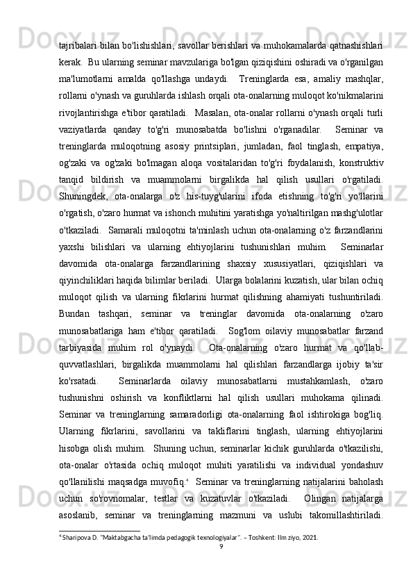 tajribalari bilan bo'lishishlari, savollar berishlari va muhokamalarda qatnashishlari
kerak.  Bu ularning seminar mavzulariga bo'lgan qiziqishini oshiradi va o'rganilgan
ma'lumotlarni   amalda   qo'llashga   undaydi.     Treninglarda   esa,   amaliy   mashqlar,
rollarni o'ynash va guruhlarda ishlash orqali ota-onalarning muloqot ko'nikmalarini
rivojlantirishga e'tibor  qaratiladi.   Masalan,  ota-onalar rollarni o'ynash orqali  turli
vaziyatlarda   qanday   to'g'ri   munosabatda   bo'lishni   o'rganadilar.     Seminar   va
treninglarda   muloqotning   asosiy   printsiplari,   jumladan,   faol   tinglash,   empatiya,
og'zaki   va   og'zaki   bo'lmagan   aloqa   vositalaridan   to'g'ri   foydalanish,   konstruktiv
tanqid   bildirish   va   muammolarni   birgalikda   hal   qilish   usullari   o'rgatiladi.
Shuningdek,   ota-onalarga   o'z   his-tuyg'ularini   ifoda   etishning   to'g'ri   yo'llarini
o'rgatish, o'zaro hurmat va ishonch muhitini yaratishga yo'naltirilgan mashg'ulotlar
o'tkaziladi.   Samarali muloqotni  ta'minlash uchun ota-onalarning o'z farzandlarini
yaxshi   bilishlari   va   ularning   ehtiyojlarini   tushunishlari   muhim.     Seminarlar
davomida   ota-onalarga   farzandlarining   shaxsiy   xususiyatlari,   qiziqishlari   va
qiyinchiliklari haqida bilimlar beriladi.  Ularga bolalarini kuzatish, ular bilan ochiq
muloqot   qilish   va   ularning   fikrlarini   hurmat   qilishning   ahamiyati   tushuntiriladi.
Bundan   tashqari,   seminar   va   treninglar   davomida   ota-onalarning   o'zaro
munosabatlariga   ham   e'tibor   qaratiladi.     Sog'lom   oilaviy   munosabatlar   farzand
tarbiyasida   muhim   rol   o'ynaydi.     Ota-onalarning   o'zaro   hurmat   va   qo'llab-
quvvatlashlari,   birgalikda   muammolarni   hal   qilishlari   farzandlarga   ijobiy   ta'sir
ko'rsatadi.     Seminarlarda   oilaviy   munosabatlarni   mustahkamlash,   o'zaro
tushunishni   oshirish   va   konfliktlarni   hal   qilish   usullari   muhokama   qilinadi.
Seminar   va   treninglarning   samaradorligi   ota-onalarning   faol   ishtirokiga   bog'liq.
Ularning   fikrlarini,   savollarini   va   takliflarini   tinglash,   ularning   ehtiyojlarini
hisobga   olish   muhim.     Shuning   uchun,   seminarlar   kichik   guruhlarda   o'tkazilishi,
ota-onalar   o'rtasida   ochiq   muloqot   muhiti   yaratilishi   va   individual   yondashuv
qo'llanilishi   maqsadga   muvofiq. 4
    Seminar   va   treninglarning   natijalarini   baholash
uchun   so'rovnomalar,   testlar   va   kuzatuvlar   o'tkaziladi.     Olingan   natijalarga
asoslanib,   seminar   va   treninglarning   mazmuni   va   uslubi   takomillashtiriladi.
4
 Sharipova D. "Maktabgacha ta’limda pedagogik texnologiyalar". – Toshkent: Ilm ziyo, 2021.
9 