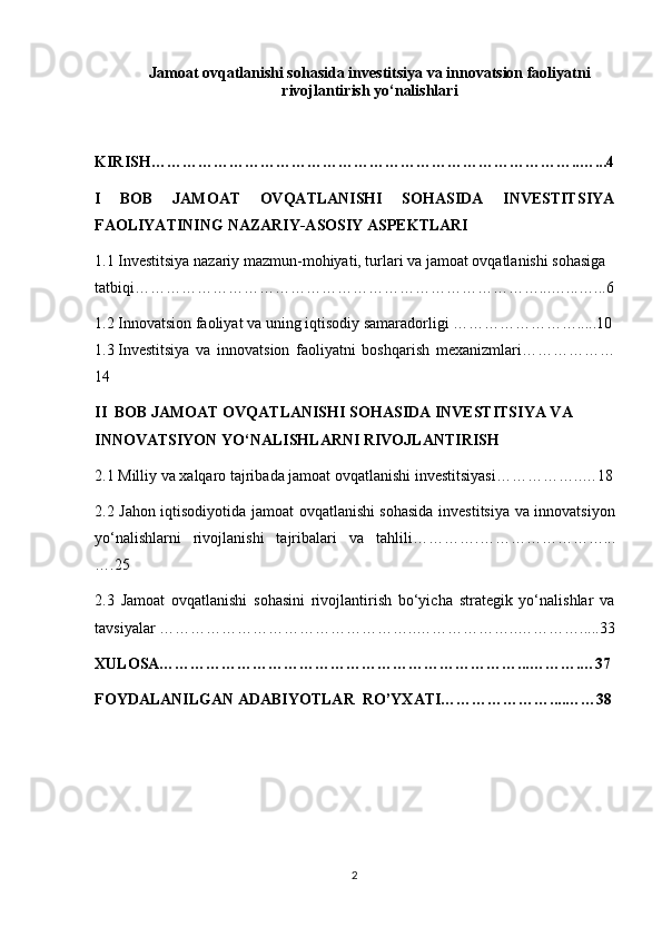 Jamoat ovqatlanishi sohasida investitsiya va innovatsion faoliyatni
rivojlantirish yo‘nalishlari
KIRISH………………………………………………………………………..…...4
I   BOB   JAMOAT   OVQATLANISHI   SOHASIDA   INVESTITSIYA
FAOLIYATINING NAZARIY-ASOSIY ASPEKTLARI
1.1  Investitsiya nazariy mazmun-mohiyati, turlari va jamoat ovqatlanishi sohasiga 
tatbiqi……………………………………………………………………...…...…. ..6
1.2  Innovatsion faoliyat va uning iqtisodiy samaradorligi …………………….....10
1.3  Investitsiya   va   innovatsion   faoliyatni   boshqarish   mexanizmlari………………
14
II  BOB  JAMOAT OVQATLANISHI SOHASIDA INVESTITSIYA VA 
INNOVATSIYON YO‘NALISHLARNI RIVOJLANTIRISH
2.1   Milliy va xalqaro tajribada jamoat ovqatlanishi investitsiyasi ……………..…18
2.2   Jahon iqtisodiyotida j amoat ovqatlanishi sohasida investitsiya va innovatsiyon
yo‘nalishlarni   rivojlanishi   tajribalari   va   tahlili ………….……………………...
….25
2.3   Jamoat   ovqatlanishi   sohasini   rivojlantirish   bo‘yicha   strategik   yo‘nalishlar   va
tavsiyalar  …………………………………………..………………..………….....33
XULOSA……………………………………………………………...……….…37
FOYDALANILGAN ADABIYOTLAR  RO’YXATI…………………....……38
2 
