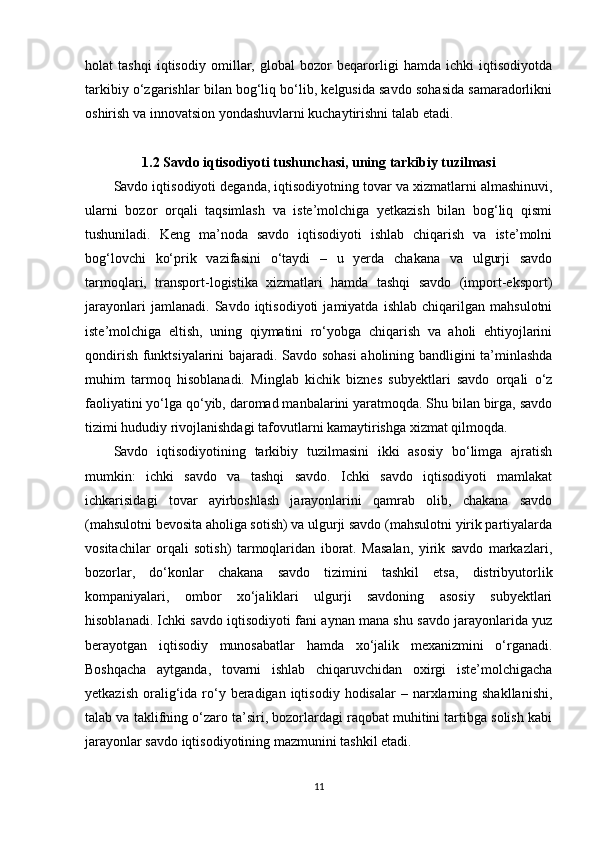 holat   tashqi   iqtisodiy   omillar,   global   bozor   beqarorligi   hamda   ichki   iqtisodiyotda
tarkibiy o‘zgarishlar bilan bog‘liq bo‘lib, kelgusida savdo sohasida samaradorlikni
oshirish va innovatsion yondashuvlarni kuchaytirishni talab etadi.
1.2 Savdo iqtisodiyoti tushunchasi, uning tarkibiy tuzilmasi
Savdo iqtisodiyoti deganda, iqtisodiyotning tovar va xizmatlarni almashinuvi,
ularni   bozor   orqali   taqsimlash   va   iste’molchiga   yetkazish   bilan   bog‘liq   qismi
tushuniladi.   Keng   ma’noda   savdo   iqtisodiyoti   ishlab   chiqarish   va   iste’molni
bog‘lovchi   ko‘prik   vazifasini   o‘taydi   –   u   yerda   chakana   va   ulgurji   savdo
tarmoqlari,   transport-logistika   xizmatlari   hamda   tashqi   savdo   (import-eksport)
jarayonlari   jamlanadi.   Savdo   iqtisodiyoti   jamiyatda   ishlab   chiqarilgan   mahsulotni
iste’molchiga   eltish,   uning   qiymatini   ro‘yobga   chiqarish   va   aholi   ehtiyojlarini
qondirish funktsiyalarini bajaradi. Savdo sohasi  aholining bandligini ta’minlashda
muhim   tarmoq   hisoblanadi.   Minglab   kichik   biznes   subyektlari   savdo   orqali   o‘z
faoliyatini yo‘lga qo‘yib, daromad manbalarini yaratmoqda. Shu bilan birga, savdo
tizimi hududiy rivojlanishdagi tafovutlarni kamaytirishga xizmat qilmoqda.
Savdo   iqtisodiyotining   tarkibiy   tuzilmasini   ikki   asosiy   bo‘limga   ajratish
mumkin:   ichki   savdo   va   tashqi   savdo.   Ichki   savdo   iqtisodiyoti   mamlakat
ichkarisidagi   tovar   ayirboshlash   jarayonlarini   qamrab   olib,   chakana   savdo
(mahsulotni bevosita aholiga sotish) va ulgurji savdo (mahsulotni yirik partiyalarda
vositachilar   orqali   sotish)   tarmoqlaridan   iborat.   Masalan,   yirik   savdo   markazlari,
bozorlar,   do‘konlar   chakana   savdo   tizimini   tashkil   etsa,   distribyutorlik
kompaniyalari,   ombor   xo‘jaliklari   ulgurji   savdoning   asosiy   subyektlari
hisoblanadi. Ichki savdo iqtisodiyoti fani aynan mana shu savdo jarayonlarida yuz
berayotgan   iqtisodiy   munosabatlar   hamda   xo‘jalik   mexanizmini   o‘rganadi.
Boshqacha   aytganda,   tovarni   ishlab   chiqaruvchidan   oxirgi   iste’molchigacha
yetkazish  oralig‘ida  ro‘y  beradigan  iqtisodiy  hodisalar  –  narxlarning  shakllanishi,
talab va taklifning o‘zaro ta’siri, bozorlardagi raqobat muhitini tartibga solish kabi
jarayonlar savdo iqtisodiyotining mazmunini tashkil etadi.
11 