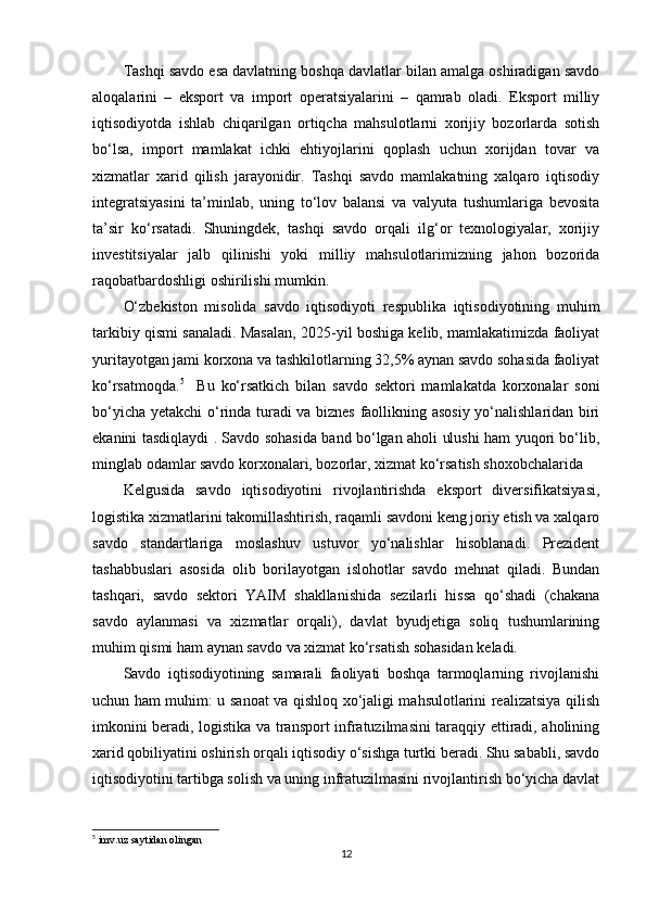 Tashqi savdo esa davlatning boshqa davlatlar bilan amalga oshiradigan savdo
aloqalarini   –   eksport   va   import   operatsiyalarini   –   qamrab   oladi.   Eksport   milliy
iqtisodiyotda   ishlab   chiqarilgan   ortiqcha   mahsulotlarni   xorijiy   bozorlarda   sotish
bo‘lsa,   import   mamlakat   ichki   ehtiyojlarini   qoplash   uchun   xorijdan   tovar   va
xizmatlar   xarid   qilish   jarayonidir.   Tashqi   savdo   mamlakatning   xalqaro   iqtisodiy
integratsiyasini   ta’minlab,   uning   to‘lov   balansi   va   valyuta   tushumlariga   bevosita
ta’sir   ko‘rsatadi.   Shuningdek,   tashqi   savdo   orqali   ilg‘or   texnologiyalar,   xorijiy
investitsiyalar   jalb   qilinishi   yoki   milliy   mahsulotlarimizning   jahon   bozorida
raqobatbardoshligi oshirilishi mumkin.
O‘zbekiston   misolida   savdo   iqtisodiyoti   respublika   iqtisodiyotining   muhim
tarkibiy qismi sanaladi. Masalan, 2025-yil boshiga kelib, mamlakatimizda faoliyat
yuritayotgan jami korxona va tashkilotlarning 32,5% aynan savdo sohasida faoliyat
ko‘rsatmoqda. 5
    Bu   ko‘rsatkich   bilan   savdo   sektori   mamlakatda   korxonalar   soni
bo‘yicha yetakchi o‘rinda turadi va biznes faollikning asosiy yo‘nalishlaridan biri
ekanini tasdiqlaydi . Savdo sohasida band bo‘lgan aholi ulushi ham yuqori bo‘lib,
minglab odamlar savdo korxonalari, bozorlar, xizmat ko‘rsatish shoxobchalarida
Kelgusida   savdo   iqtisodiyotini   rivojlantirishda   eksport   diversifikatsiyasi,
logistika xizmatlarini takomillashtirish, raqamli savdoni keng joriy etish va xalqaro
savdo   standartlariga   moslashuv   ustuvor   yo‘nalishlar   hisoblanadi.   Prezident
tashabbuslari   asosida   olib   borilayotgan   islohotlar   savdo   mehnat   qiladi.   Bundan
tashqari,   savdo   sektori   YAIM   shakllanishida   sezilarli   hissa   qo‘shadi   (chakana
savdo   aylanmasi   va   xizmatlar   orqali),   davlat   byudjetiga   soliq   tushumlarining
muhim qismi ham aynan savdo va xizmat ko‘rsatish sohasidan keladi.
Savdo   iqtisodiyotining   samarali   faoliyati   boshqa   tarmoqlarning   rivojlanishi
uchun ham muhim: u sanoat va qishloq xo‘jaligi mahsulotlarini realizatsiya qilish
imkonini beradi, logistika va transport infratuzilmasini taraqqiy ettiradi, aholining
xarid qobiliyatini oshirish orqali iqtisodiy o‘sishga turtki beradi. Shu sababli, savdo
iqtisodiyotini tartibga solish va uning infratuzilmasini rivojlantirish bo‘yicha davlat
5
 imv.uz saytidan olingan 
12 