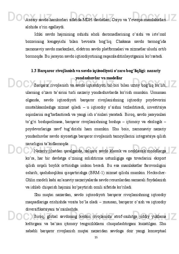 Asosiy savdo hamkorlari sifatida MDH davlatlari, Osiyo va Yevropa mamlakatlari
alohida o‘rin egallaydi.
Ichki   savdo   hajmining   oshishi   aholi   daromadlarining   o‘sishi   va   iste’mol
bozorining   kengayishi   bilan   bevosita   bog‘liq.   Chakana   savdo   tarmog‘ida
zamonaviy savdo markazlari, elektron savdo platformalari va xizmatlar ulushi ortib
bormoqda. Bu jarayon savdo iqtisodiyotining raqamlashtirilayotganini ko‘rsatadi.
1.3 Barqaror rivojlanish va savdo iqtisodiyoti o‘zaro bog‘liqligi: nazariy
yondashuvlar va modellar 
Barqaror  rivojlanish va savdo iqtisodiyoti  bir-biri  bilan uzviy bog‘liq bo‘lib,
ularning   o‘zaro   ta’sirini   turli   nazariy   yondashuvlarda   ko‘rish   mumkin.   Umuman
olganda,   savdo   iqtisodiyoti   barqaror   rivojlanishning   iqtisodiy   poydevorini
mustahkamlashga   xizmat   qiladi   –   u   iqtisodiy   o‘sishni   tezlashtiradi,   investitsiya
oqimlarini rag‘batlantiradi va yangi ish o‘rinlari yaratadi. Biroq, savdo jarayonlari
to‘g‘ri   boshqarilmasa,   barqaror   rivojlanishning   boshqa   –   ijtimoiy   va   ekologik   –
poydevorlariga   xavf   tug‘dirishi   ham   mumkin.   Shu   bois,   zamonaviy   nazariy
yondashuvlar savdo siyosatiga barqaror rivojlanish tamoyillarini integratsiya qilish
zarurligini ta’kidlamoqda. 
Nazariy jihatdan qaralganda, xalqaro savdo klassik va neoklassik modellarga
ko‘ra,   har   bir   davlatga   o‘zining   solishtirma   ustunligiga   ega   tovarlarini   eksport
qilish   orqali   boylik   orttirishga   imkon   beradi.   Bu   esa   mamlakatlar   farovonligini
oshirib, qashshoqlikni qisqartirishga (BRM-1) xizmat qilishi mumkin. Heckscher-
Ohlin modeli kabi an’anaviy nazariyalarda savdo resurslardan samarali foydalanish
va ishlab chiqarish hajmini ko‘paytirish omili sifatida ko‘riladi. 
Shu   nuqtai   nazardan,   savdo   iqtisodiyoti   barqaror   rivojlanishning   iqtisodiy
maqsadlariga erishishda vosita bo‘la oladi – xususan, barqaror o‘sish va iqtisodiy
diversifikatsiyani ta’minlashda.
Biroq,   global   savdoning   keskin   rivojlanishi   atrof-muhitga   jiddiy   yuklama
keltirgani   va   ba’zan   ijtimoiy   tengsizliklarni   chuqurlashtirgani   kuzatilgan.   Shu
sababli   barqaror   rivojlanish   nuqtai   nazaridan   savdoga   doir   yangi   konseptual
15 