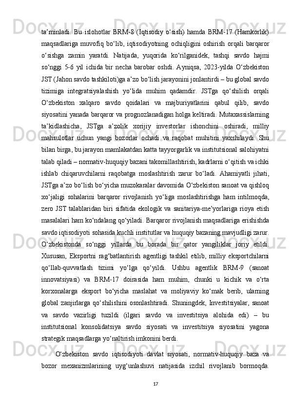 ta’minladi.   Bu   islohotlar   BRM-8   (Iqtisodiy   o‘sish)   hamda   BRM-17   (Hamkorlik)
maqsadlariga   muvofiq   bo‘lib,   iqtisodiyotning   ochiqligini   oshirish   orqali   barqaror
o‘sishga   zamin   yaratdi.   Natijada,   yuqorida   ko‘rilganidek,   tashqi   savdo   hajmi
so‘nggi   5-6   yil   ichida   bir   necha   barobar   oshdi.   Ayniqsa,   2023-yilda   O‘zbekiston
JST (Jahon savdo tashkiloti)ga a’zo bo‘lish jarayonini jonlantirdi – bu global savdo
tizimiga   integratsiyalashish   yo‘lida   muhim   qadamdir.   JSTga   qo‘shilish   orqali
O‘zbekiston   xalqaro   savdo   qoidalari   va   majburiyatlarini   qabul   qilib,   savdo
siyosatini yanada barqaror va prognozlanadigan holga keltiradi. Mutaxassislarning
ta’kidlashicha,   JSTga   a’zolik   xorijiy   investorlar   ishonchini   oshiradi,   milliy
mahsulotlar   uchun   yangi   bozorlar   ochadi   va   raqobat   muhitini   yaxshilaydi.   Shu
bilan birga, bu jarayon mamlakatdan katta tayyorgarlik va institutsional salohiyatni
talab qiladi – normativ-huquqiy bazani takomillashtirish, kadrlarni o‘qitish va ichki
ishlab   chiqaruvchilarni   raqobatga   moslashtirish   zarur   bo‘ladi.   Ahamiyatli   jihati,
JSTga a’zo bo‘lish bo‘yicha muzokaralar davomida O‘zbekiston sanoat va qishloq
xo‘jaligi   sohalarini   barqaror   rivojlanish   yo‘liga   moslashtirishga   ham   intilmoqda,
zero   JST   talablaridan   biri   sifatida   ekologik   va   sanitariya-me’yorlariga   rioya   etish
masalalari ham ko‘ndalang qo‘yiladi.   Barqaror rivojlanish maqsadlariga erishishda
savdo iqtisodiyoti sohasida kuchli institutlar va huquqiy bazaning mavjudligi zarur.
O‘zbekistonda   so‘nggi   yillarda   bu   borada   bir   qator   yangiliklar   joriy   etildi.
Xususan,   Eksportni   rag‘batlantirish   agentligi   tashkil   etilib,   milliy   eksportchilarni
qo‘llab-quvvatlash   tizimi   yo‘lga   qo‘yildi.   Ushbu   agentlik   BRM-9   (sanoat
innovatsiyasi)   va   BRM-17   doirasida   ham   muhim,   chunki   u   kichik   va   o‘rta
korxonalarga   eksport   bo‘yicha   maslahat   va   moliyaviy   ko‘mak   berib,   ularning
global   zanjirlarga   qo‘shilishini   osonlashtiradi.   Shuningdek,   Investitsiyalar,   sanoat
va   savdo   vazirligi   tuzildi   (ilgari   savdo   va   investitsiya   alohida   edi)   –   bu
institutsional   konsolidatsiya   savdo   siyosati   va   investitsiya   siyosatini   yagona
strategik maqsadlarga yo‘naltirish imkonini berdi.
O‘zbekiston   savdo   iqtisodiyoti   davlat   siyosati,   normativ-huquqiy   baza   va
bozor   mexanizmlarining   uyg‘unlashuvi   natijasida   izchil   rivojlanib   bormoqda.
17 