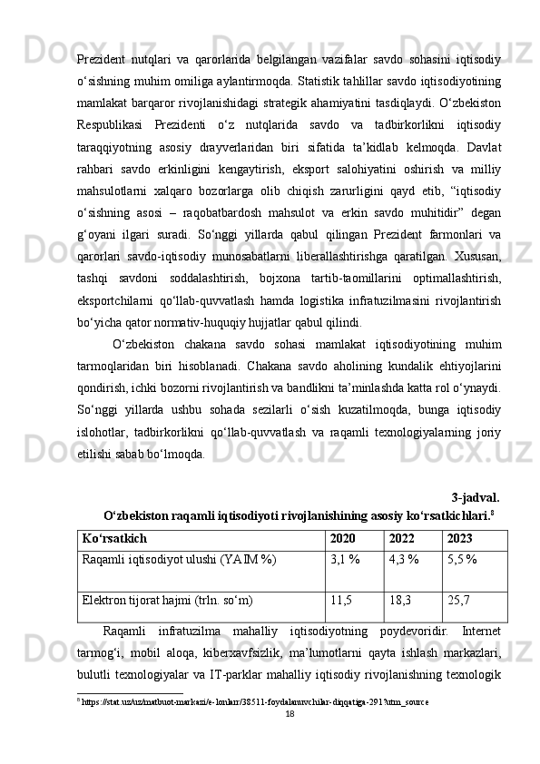 Prezident   nutqlari   va   qarorlarida   belgilangan   vazifalar   savdo   sohasini   iqtisodiy
o‘sishning muhim omiliga aylantirmoqda. Statistik tahlillar savdo iqtisodiyotining
mamlakat  barqaror  rivojlanishidagi  strategik ahamiyatini  tasdiqlaydi.  O‘zbekiston
Respublikasi   Prezidenti   o‘z   nutqlarida   savdo   va   tadbirkorlikni   iqtisodiy
taraqqiyotning   asosiy   drayverlaridan   biri   sifatida   ta’kidlab   kelmoqda.   Davlat
rahbari   savdo   erkinligini   kengaytirish,   eksport   salohiyatini   oshirish   va   milliy
mahsulotlarni   xalqaro   bozorlarga   olib   chiqish   zarurligini   qayd   etib,   “iqtisodiy
o‘sishning   asosi   –   raqobatbardosh   mahsulot   va   erkin   savdo   muhitidir”   degan
g‘oyani   ilgari   suradi.   So‘nggi   yillarda   qabul   qilingan   Prezident   farmonlari   va
qarorlari   savdo-iqtisodiy   munosabatlarni   liberallashtirishga   qaratilgan.   Xususan,
tashqi   savdoni   soddalashtirish,   bojxona   tartib-taomillarini   optimallashtirish,
eksportchilarni   qo‘llab-quvvatlash   hamda   logistika   infratuzilmasini   rivojlantirish
bo‘yicha qator normativ-huquqiy hujjatlar qabul qilindi.
  O‘zbekiston   chakana   savdo   sohasi   mamlakat   iqtisodiyotining   muhim
tarmoqlaridan   biri   hisoblanadi.   Chakana   savdo   aholining   kundalik   ehtiyojlarini
qondirish, ichki bozorni rivojlantirish va bandlikni ta’minlashda katta rol o‘ynaydi.
So‘nggi   yillarda   ushbu   sohada   sezilarli   o‘sish   kuzatilmoqda,   bunga   iqtisodiy
islohotlar,   tadbirkorlikni   qo‘llab-quvvatlash   va   raqamli   texnologiyalarning   joriy
etilishi sabab bo‘lmoqda.
                                                                                                                      3-jadval.
O‘zbekiston raqamli iqtisodiyoti rivojlanishining asosiy ko‘rsatkichlari. 8
Ko‘rsatkich 2020 2022 2023
Raqamli iqtisodiyot ulushi (YAIM %) 3,1 % 4,3 % 5,5 %
Elektron tijorat hajmi (trln. so‘m) 11,5 18,3 25,7
Raqamli   infratuzilma   mahalliy   iqtisodiyotning   poydevoridir.   Internet
tarmog‘i,   mobil   aloqa,   kiberxavfsizlik,   ma’lumotlarni   qayta   ishlash   markazlari,
bulutli   texnologiyalar   va   IT-parklar   mahalliy   iqtisodiy   rivojlanishning   texnologik
8
 https://stat.uz/uz/matbuot-markazi/e-lonlarr/38511-foydalanuvchilar-diqqatiga-291?utm_source
18 