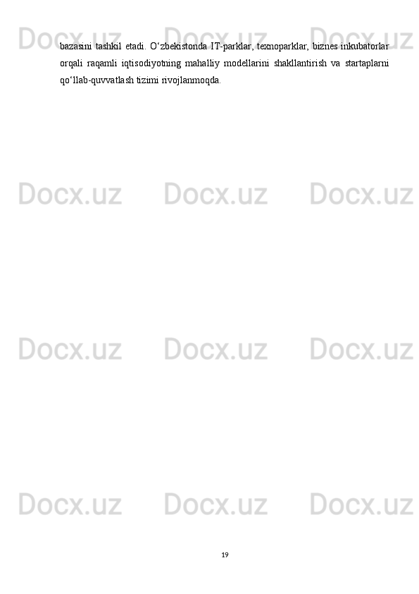 bazasini tashkil etadi. O‘zbekistonda IT-parklar, texnoparklar, biznes inkubatorlar
orqali   raqamli   iqtisodiyotning   mahalliy   modellarini   shakllantirish   va   startaplarni
qo‘llab-quvvatlash tizimi rivojlanmoqda.
19 