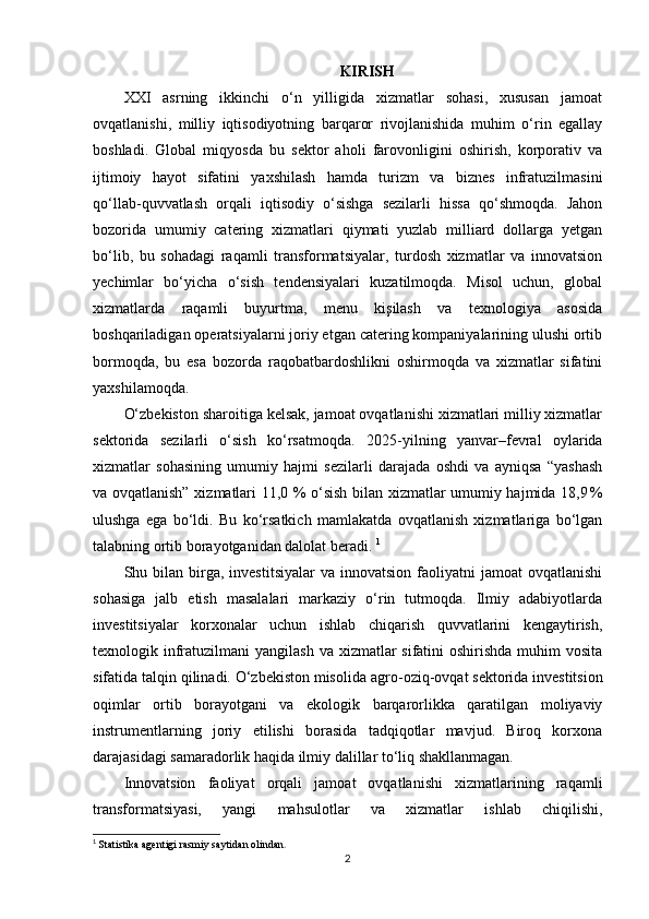 KIRISH
XXI   asrning   ikkinchi   o‘n   yilligida   xizmatlar   sohasi,   xususan   jamoat
ovqatlanishi,   milliy   iqtisodiyotning   barqaror   rivojlanishida   muhim   o‘rin   egallay
boshladi.   Global   miqyosda   bu   sektor   aholi   farovonligini   oshirish,   korporativ   va
ijtimoiy   hayot   sifatini   yaxshilash   hamda   turizm   va   biznes   infratuzilmasini
qo‘llab - quvvatlash   orqali   iqtisodiy   o‘sishga   sezilarli   hissa   qo‘shmoqda.   Jahon
bozorida   umumiy   catering   xizmatlari   qiymati   yuzlab   milliard   dollarga   yetgan
bo‘lib,   bu   sohadagi   raqamli   transformatsiyalar,   turdosh   xizmatlar   va   innovatsion
yechimlar   bo‘yicha   o‘sish   tendensiyalari   kuzatilmoqda.   Misol   uchun,   global
xizmatlarda   raqamli   buyurtma,   menu   kişilash   va   texnologiya   asosida
boshqariladigan operatsiyalarni joriy etgan catering kompaniyalarining ulushi ortib
bormoqda,   bu   esa   bozorda   raqobatbardoshlikni   oshirmoqda   va   xizmatlar   sifatini
yaxshilamoqda. 
O‘zbekiston sharoitiga kelsak, jamoat ovqatlanishi xizmatlari milliy xizmatlar
sektorida   sezilarli   o‘sish   ko‘rsatmoqda.   2025 - yilning   yanvar–fevral   oylarida
xizmatlar   sohasining   umumiy   hajmi   sezilarli   darajada   oshdi   va   ayniqsa   “yashash
va ovqatlanish” xizmatlari 11,0 % o‘sish bilan xizmatlar umumiy hajmida 18,9 %
ulushga   ega   bo‘ldi.   Bu   ko‘rsatkich   mamlakatda   ovqatlanish   xizmatlariga   bo‘lgan
talabning ortib borayotganidan dalolat beradi.  1
Shu  bilan   birga,  investitsiyalar   va  innovatsion  faoliyatni  jamoat  ovqatlanishi
sohasiga   jalb   etish   masalalari   markaziy   o‘rin   tutmoqda.   Ilmiy   adabiyotlarda
investitsiyalar   korxonalar   uchun   ishlab   chiqarish   quvvatlarini   kengaytirish,
texnologik infratuzilmani  yangilash  va xizmatlar  sifatini  oshirishda  muhim  vosita
sifatida talqin qilinadi. O‘zbekiston misolida agro - oziq - ovqat sektorida investitsion
oqimlar   ortib   borayotgani   va   ekologik   barqarorlikka   qaratilgan   moliyaviy
instrumentlarning   joriy   etilishi   borasida   tadqiqotlar   mavjud.   Biroq   korxona
darajasidagi samaradorlik haqida ilmiy dalillar to‘liq shakllanmagan. 
Innovatsion   faoliyat   orqali   jamoat   ovqatlanishi   xizmatlarining   raqamli
transformatsiyasi,   yangi   mahsulotlar   va   xizmatlar   ishlab   chiqilishi,
1
  Statistika agentigi rasmiy saytidan olindan .
2 