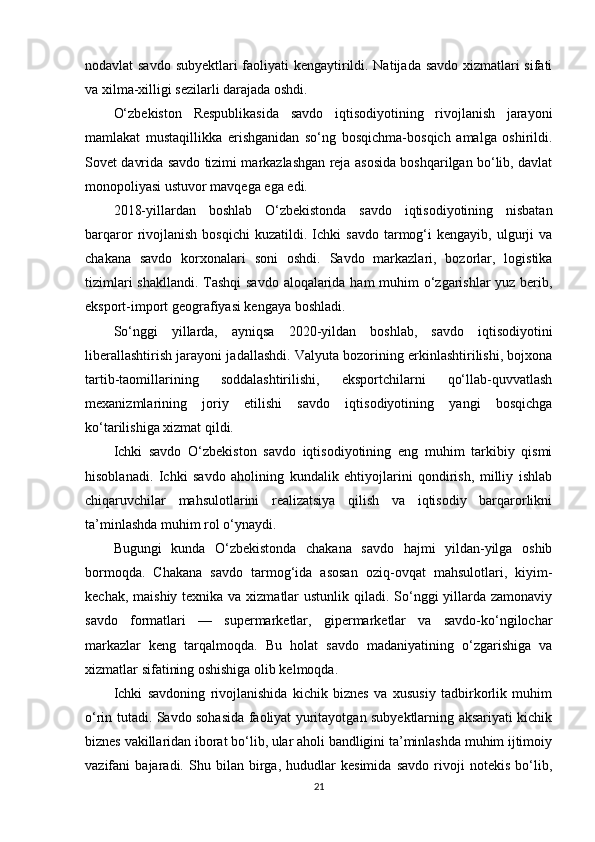 nodavlat savdo subyektlari faoliyati kengaytirildi. Natijada savdo xizmatlari sifati
va xilma-xilligi sezilarli darajada oshdi.
O‘zbekiston   Respublikasida   savdo   iqtisodiyotining   rivojlanish   jarayoni
mamlakat   mustaqillikka   erishganidan   so‘ng   bosqichma-bosqich   amalga   oshirildi.
Sovet davrida savdo tizimi markazlashgan reja asosida boshqarilgan bo‘lib, davlat
monopoliyasi ustuvor mavqega ega edi. 
2018-yillardan   boshlab   O‘zbekistonda   savdo   iqtisodiyotining   nisbatan
barqaror   rivojlanish   bosqichi   kuzatildi.  Ichki   savdo   tarmog‘i   kengayib,   ulgurji   va
chakana   savdo   korxonalari   soni   oshdi.   Savdo   markazlari,   bozorlar,   logistika
tizimlari  shakllandi. Tashqi  savdo aloqalarida ham muhim  o‘zgarishlar yuz berib,
eksport-import geografiyasi kengaya boshladi.
So‘nggi   yillarda,   ayniqsa   2020-yildan   boshlab,   savdo   iqtisodiyotini
liberallashtirish jarayoni jadallashdi. Valyuta bozorining erkinlashtirilishi, bojxona
tartib-taomillarining   soddalashtirilishi,   eksportchilarni   qo‘llab-quvvatlash
mexanizmlarining   joriy   etilishi   savdo   iqtisodiyotining   yangi   bosqichga
ko‘tarilishiga xizmat qildi.
Ichki   savdo   O‘zbekiston   savdo   iqtisodiyotining   eng   muhim   tarkibiy   qismi
hisoblanadi.   Ichki   savdo   aholining   kundalik   ehtiyojlarini   qondirish,   milliy   ishlab
chiqaruvchilar   mahsulotlarini   realizatsiya   qilish   va   iqtisodiy   barqarorlikni
ta’minlashda muhim rol o‘ynaydi.
Bugungi   kunda   O‘zbekistonda   chakana   savdo   hajmi   yildan-yilga   oshib
bormoqda.   Chakana   savdo   tarmog‘ida   asosan   oziq-ovqat   mahsulotlari,   kiyim-
kechak, maishiy texnika va xizmatlar ustunlik qiladi. So‘nggi yillarda zamonaviy
savdo   formatlari   —   supermarketlar,   gipermarketlar   va   savdo-ko‘ngilochar
markazlar   keng   tarqalmoqda.   Bu   holat   savdo   madaniyatining   o‘zgarishiga   va
xizmatlar sifatining oshishiga olib kelmoqda.
Ichki   savdoning   rivojlanishida   kichik   biznes   va   xususiy   tadbirkorlik   muhim
o‘rin tutadi. Savdo sohasida faoliyat yuritayotgan subyektlarning aksariyati kichik
biznes vakillaridan iborat bo‘lib, ular aholi bandligini ta’minlashda muhim ijtimoiy
vazifani   bajaradi.   Shu   bilan   birga,   hududlar   kesimida   savdo   rivoji   notekis   bo‘lib,
21 