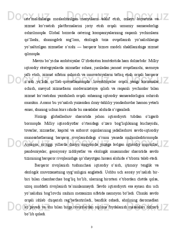 iste’molchilarga   moslashtirilgan   menyularni   taklif   etish,   onlayn   buyurtma   va
xizmat   ko‘rsatish   platformalarini   joriy   etish   orqali   umumiy   samaradorligi
oshirilmoqda.   Global   bozorda   catering   kompaniyalarining   raqamli   yechimlarni
qo‘llashi,   shuningdek   sog‘lom,   ekologik   toza   ovqatlanish   yo‘nalishlariga
yo‘naltirilgan   xizmatlar   o‘sishi   —   barqaror   biznes   modeli   shakllanishiga   xizmat
qilmoqda. 
Mavzu bo‘yicha ambitsiyalar O‘zbekiston kontekstida ham dolzarbdir. Milliy
iqtisodiy  strategiyalarda   xizmatlar   sohasi,   jumladan   jamoat   ovqatlanishi,   sarmoya
jalb   etish,   xizmat   sifatini   oshirish   va   innovatsiyalarni   tatbiq   etish   orqali   barqaror
o‘sish   yo‘lida   qo‘llab - quvvatlanmoqda.   Investitsiyalar   orqali   yangi   korxonalar
ochish,   mavjud   xizmatlarni   modernizatsiya   qilish   va   raqamli   yechimlar   bilan
xizmat   ko‘rsatishni   yaxshilash   orqali   sohaning   iqtisodiy   samaradorligini   oshirish
mumkin. Ammo bu yo‘nalish yuzasidan ilmiy - tahliliy yondashuvlar hamon yetarli
emas, shuning uchun kurs ishida bu masalalar alohida o‘rganiladi.
Hozirgi   globallashuv   sharoitida   jahon   iqtisodiyoti   tubdan   o‘zgarib
bormoqda.   Milliy   iqtisodiyotlar   o‘rtasidagi   o‘zaro   bog‘liqlikning   kuchayishi,
tovarlar,   xizmatlar,   kapital   va   axborot   oqimlarining   jadallashuvi   savdo-iqtisodiy
munosabatlarning   barqaror   rivojlanishdagi   o‘rnini   yanada   muhimlashtirmoqda.
Ayniqsa,   so‘nggi   yillarda   dunyo   miqyosida   yuzaga   kelgan   iqtisodiy   inqirozlar,
pandemiyalar,   geosiyosiy   ziddiyatlar   va   ekologik   muammolar   sharoitida   savdo
tizimining barqaror rivojlanishga qo‘shayotgan hissasi alohida e’tiborni talab etadi.
Barqaror   rivojlanish   tushunchasi   iqtisodiy   o‘sish,   ijtimoiy   tenglik   va
ekologik   muvozanatning   uyg‘unligini   anglatadi.   Ushbu   uch   asosiy   yo‘nalish   bir-
biri   bilan   chambarchas   bog‘liq   bo‘lib,   ularning   birortasi   e’tibordan   chetda   qolsa,
uzoq   muddatli   rivojlanish   ta’minlanmaydi.   Savdo   iqtisodiyoti   esa   aynan   shu   uch
yo‘nalishni bog‘lovchi muhim mexanizm sifatida namoyon bo‘ladi. Chunki savdo
orqali   ishlab   chiqarish   rag‘batlantiriladi,   bandlik   oshadi,   aholining   daromadlari
ko‘payadi   va   shu   bilan   birga   resurslardan   oqilona   foydalanish   masalalari   dolzarb
bo‘lib qoladi.
3 