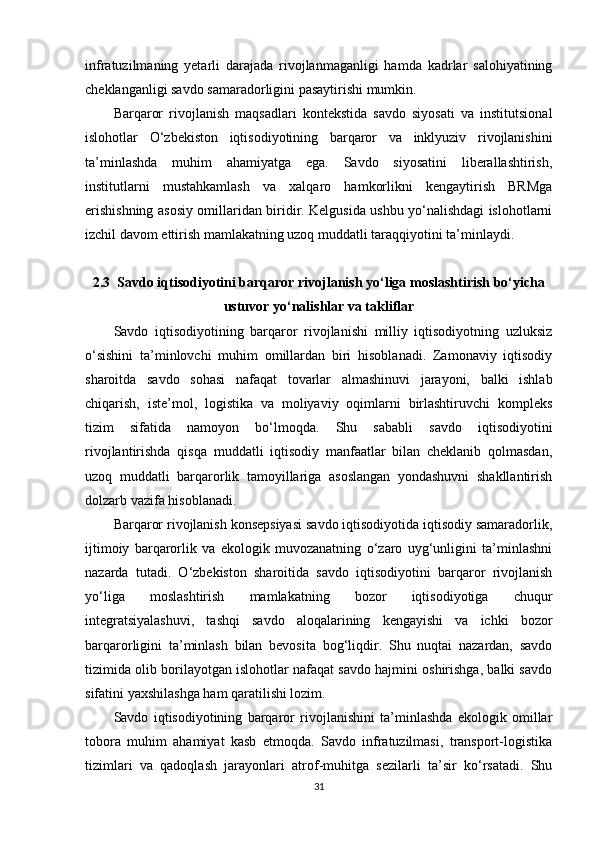 infratuzilmaning   yetarli   darajada   rivojlanmaganligi   hamda   kadrlar   salohiyatining
cheklanganligi savdo samaradorligini pasaytirishi mumkin.
Barqaror   rivojlanish   maqsadlari   kontekstida   savdo   siyosati   va   institutsional
islohotlar   O‘zbekiston   iqtisodiyotining   barqaror   va   inklyuziv   rivojlanishini
ta’minlashda   muhim   ahamiyatga   ega.   Savdo   siyosatini   liberallashtirish,
institutlarni   mustahkamlash   va   xalqaro   hamkorlikni   kengaytirish   BRMga
erishishning asosiy omillaridan biridir. Kelgusida ushbu yo‘nalishdagi islohotlarni
izchil davom ettirish mamlakatning uzoq muddatli taraqqiyotini ta’minlaydi.
2.3   Savdo iqtisodiyotini barqaror rivojlanish yo‘liga moslashtirish bo‘yicha
ustuvor yo‘nalishlar va takliflar
Savdo   iqtisodiyotining   barqaror   rivojlanishi   milliy   iqtisodiyotning   uzluksiz
o‘sishini   ta’minlovchi   muhim   omillardan   biri   hisoblanadi.   Zamonaviy   iqtisodiy
sharoitda   savdo   sohasi   nafaqat   tovarlar   almashinuvi   jarayoni,   balki   ishlab
chiqarish,   iste’mol,   logistika   va   moliyaviy   oqimlarni   birlashtiruvchi   kompleks
tizim   sifatida   namoyon   bo‘lmoqda.   Shu   sababli   savdo   iqtisodiyotini
rivojlantirishda   qisqa   muddatli   iqtisodiy   manfaatlar   bilan   cheklanib   qolmasdan,
uzoq   muddatli   barqarorlik   tamoyillariga   asoslangan   yondashuvni   shakllantirish
dolzarb vazifa hisoblanadi.
Barqaror rivojlanish konsepsiyasi savdo iqtisodiyotida iqtisodiy samaradorlik,
ijtimoiy   barqarorlik   va   ekologik   muvozanatning   o‘zaro   uyg‘unligini   ta’minlashni
nazarda   tutadi.   O‘zbekiston   sharoitida   savdo   iqtisodiyotini   barqaror   rivojlanish
yo‘liga   moslashtirish   mamlakatning   bozor   iqtisodiyotiga   chuqur
integratsiyalashuvi,   tashqi   savdo   aloqalarining   kengayishi   va   ichki   bozor
barqarorligini   ta’minlash   bilan   bevosita   bog‘liqdir.   Shu   nuqtai   nazardan,   savdo
tizimida olib borilayotgan islohotlar nafaqat savdo hajmini oshirishga, balki savdo
sifatini yaxshilashga ham qaratilishi lozim.
Savdo   iqtisodiyotining   barqaror   rivojlanishini   ta’minlashda   ekologik   omillar
tobora   muhim   ahamiyat   kasb   etmoqda.   Savdo   infratuzilmasi,   transport-logistika
tizimlari   va   qadoqlash   jarayonlari   atrof-muhitga   sezilarli   ta’sir   ko‘rsatadi.   Shu
31 