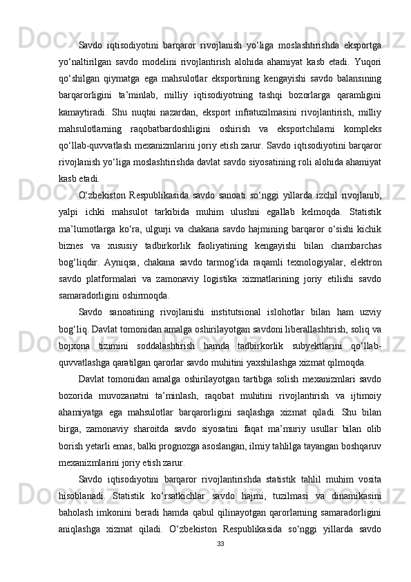 Savdo   iqtisodiyotini   barqaror   rivojlanish   yo‘liga   moslashtirishda   eksportga
yo‘naltirilgan   savdo   modelini   rivojlantirish   alohida   ahamiyat   kasb   etadi.   Yuqori
qo‘shilgan   qiymatga   ega   mahsulotlar   eksportining   kengayishi   savdo   balansining
barqarorligini   ta’minlab,   milliy   iqtisodiyotning   tashqi   bozorlarga   qaramligini
kamaytiradi.   Shu   nuqtai   nazardan,   eksport   infratuzilmasini   rivojlantirish,   milliy
mahsulotlarning   raqobatbardoshligini   oshirish   va   eksportchilarni   kompleks
qo‘llab-quvvatlash mexanizmlarini joriy etish zarur.   Savdo iqtisodiyotini barqaror
rivojlanish yo‘liga moslashtirishda davlat savdo siyosatining roli alohida ahamiyat
kasb etadi. 
O‘zbekiston   Respublikasida   savdo   sanoati   so‘nggi   yillarda   izchil   rivojlanib,
yalpi   ichki   mahsulot   tarkibida   muhim   ulushni   egallab   kelmoqda.   Statistik
ma’lumotlarga   ko‘ra,   ulgurji   va   chakana   savdo   hajmining   barqaror   o‘sishi   kichik
biznes   va   xususiy   tadbirkorlik   faoliyatining   kengayishi   bilan   chambarchas
bog‘liqdir.   Ayniqsa,   chakana   savdo   tarmog‘ida   raqamli   texnologiyalar,   elektron
savdo   platformalari   va   zamonaviy   logistika   xizmatlarining   joriy   etilishi   savdo
samaradorligini oshirmoqda.
Savdo   sanoatining   rivojlanishi   institutsional   islohotlar   bilan   ham   uzviy
bog‘liq. Davlat tomonidan amalga oshirilayotgan savdoni liberallashtirish, soliq va
bojxona   tizimini   soddalashtirish   hamda   tadbirkorlik   subyektlarini   qo‘llab-
quvvatlashga qaratilgan qarorlar savdo muhitini yaxshilashga xizmat qilmoqda.
Davlat   tomonidan   amalga   oshirilayotgan   tartibga   solish   mexanizmlari   savdo
bozorida   muvozanatni   ta’minlash,   raqobat   muhitini   rivojlantirish   va   ijtimoiy
ahamiyatga   ega   mahsulotlar   barqarorligini   saqlashga   xizmat   qiladi.   Shu   bilan
birga,   zamonaviy   sharoitda   savdo   siyosatini   faqat   ma’muriy   usullar   bilan   olib
borish yetarli emas, balki prognozga asoslangan, ilmiy tahlilga tayangan boshqaruv
mexanizmlarini joriy etish zarur.
Savdo   iqtisodiyotini   barqaror   rivojlantirishda   statistik   tahlil   muhim   vosita
hisoblanadi.   Statistik   ko‘rsatkichlar   savdo   hajmi,   tuzilmasi   va   dinamikasini
baholash   imkonini   beradi   hamda   qabul   qilinayotgan   qarorlarning   samaradorligini
aniqlashga   xizmat   qiladi.   O‘zbekiston   Respublikasida   so‘nggi   yillarda   savdo
33 