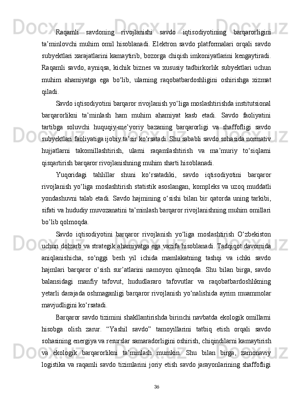 Raqamli   savdoning   rivojlanishi   savdo   iqtisodiyotining   barqarorligini
ta’minlovchi   muhim   omil   hisoblanadi.   Elektron   savdo   platformalari   orqali   savdo
subyektlari xarajatlarini kamaytirib, bozorga chiqish imkoniyatlarini kengaytiradi.
Raqamli   savdo,   ayniqsa,   kichik   biznes   va   xususiy   tadbirkorlik   subyektlari   uchun
muhim   ahamiyatga   ega   bo‘lib,   ularning   raqobatbardoshligini   oshirishga   xizmat
qiladi.
Savdo iqtisodiyotini barqaror rivojlanish yo‘liga moslashtirishda institutsional
barqarorlikni   ta’minlash   ham   muhim   ahamiyat   kasb   etadi.   Savdo   faoliyatini
tartibga   soluvchi   huquqiy-me’yoriy   bazaning   barqarorligi   va   shaffofligi   savdo
subyektlari faoliyatiga ijobiy ta’sir ko‘rsatadi. Shu sababli savdo sohasida normativ
hujjatlarni   takomillashtirish,   ularni   raqamlashtirish   va   ma’muriy   to‘siqlarni
qisqartirish barqaror rivojlanishning muhim sharti hisoblanadi.
Yuqoridagi   tahlillar   shuni   ko‘rsatadiki,   savdo   iqtisodiyotini   barqaror
rivojlanish   yo‘liga  moslashtirish   statistik   asoslangan,   kompleks   va  uzoq   muddatli
yondashuvni   talab   etadi.   Savdo   hajmining   o‘sishi   bilan   bir   qatorda   uning   tarkibi,
sifati va hududiy muvozanatini ta’minlash barqaror rivojlanishning muhim omillari
bo’lib qolmoqda.
Savdo   iqtisodiyotini   barqaror   rivojlanish   yo‘liga   moslashtirish   O‘zbekiston
uchun dolzarb va strategik ahamiyatga ega vazifa hisoblanadi. Tadqiqot davomida
aniqlanishicha,   so‘nggi   besh   yil   ichida   mamlakatning   tashqi   va   ichki   savdo
hajmlari   barqaror   o‘sish   sur’atlarini   namoyon   qilmoqda.   Shu   bilan   birga,   savdo
balansidagi   manfiy   tafovut,   hududlararo   tafovutlar   va   raqobatbardoshlikning
yetarli darajada oshmaganligi barqaror rivojlanish yo‘nalishida ayrim muammolar
mavjudligini ko‘rsatadi.
Barqaror savdo tizimini shakllantirishda birinchi navbatda ekologik omillarni
hisobga   olish   zarur.   “Yashil   savdo”   tamoyillarini   tatbiq   etish   orqali   savdo
sohasining energiya va resurslar samaradorligini oshirish, chiqindilarni kamaytirish
va   ekologik   barqarorlikni   ta’minlash   mumkin.   Shu   bilan   birga,   zamonaviy
logistika va raqamli savdo tizimlarini joriy etish savdo jarayonlarining shaffofligi
36 