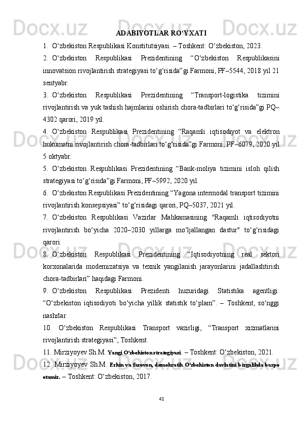 ADABIYOTLAR RO‘YXATI
1. O‘zbekiston Respublikasi Konstitutsiyasi. – Toshkent: O‘zbekiston, 2023.
2. O‘zbekiston   Respublikasi   Prezidentining   “O‘zbekiston   Respublikasini
innovatsion rivojlantirish strategiyasi to‘g‘risida”gi Farmoni, PF–5544, 2018 yil 21
sentyabr.
3. O‘zbekiston   Respublikasi   Prezidentining   “Transport-logistika   tizimini
rivojlantirish va yuk tashish hajmlarini oshirish chora-tadbirlari to‘g‘risida”gi PQ–
4302 qarori, 2019 yil.
4. O‘zbekiston   Respublikasi   Prezidentining   “Raqamli   iqtisodiyot   va   elektron
hukumatni rivojlantirish chora-tadbirlari to‘g‘risida”gi Farmoni, PF–6079, 2020 yil
5 oktyabr.
5. O‘zbekiston   Respublikasi   Prezidentining   “Bank-moliya   tizimini   isloh   qilish
strategiyasi to‘g‘risida”gi Farmoni, PF–5992, 2020 yil.
6. O‘zbekiston Respublikasi Prezidentining “Yagona intermodal transport tizimini
rivojlantirish konsepsiyasi” to‘g‘risidagi qarori, PQ–5037, 2021 yil.
7. O‘zbekiston   Respublikasi   Vazirlar   Mahkamasining   "Raqamli   iqtisodiyotni
rivojlantirish   bo‘yicha   2020–2030   yillarga   mo‘ljallangan   dastur"   to‘g‘risidagi
qarori.
8. O‘zbekiston   Respublikasi   Prezidentining   “Iqtisodiyotning   real   sektori
korxonalarida   modernizatsiya   va   texnik   yangilanish   jarayonlarini   jadallashtirish
chora-tadbirlari” haqidagi Farmoni.
9. O‘zbekiston   Respublikasi   Prezidenti   huzuridagi   Statistika   agentligi:
“O‘zbekiston   iqtisodiyoti   bo‘yicha   yillik   statistik   to‘plam”.   –   Toshkent,   so‘nggi
nashrlar.
10.   O‘zbekiston   Respublikasi   Transport   vazirligi,   “Transport   xizmatlarini
rivojlantirish strategiyasi”, Toshkent.
11.  Mirziyoyev Sh.M.  Yangi O‘zbekiston strategiyasi . – Toshkent: O‘zbekiston, 2021.
12.   Mirziyoyev Sh.M.   Erkin  va   farovon,   demokratik  O‘zbekiston  davlatini  birgalikda   barpo
etamiz .  – Toshkent: O‘zbekiston, 2017.
41 