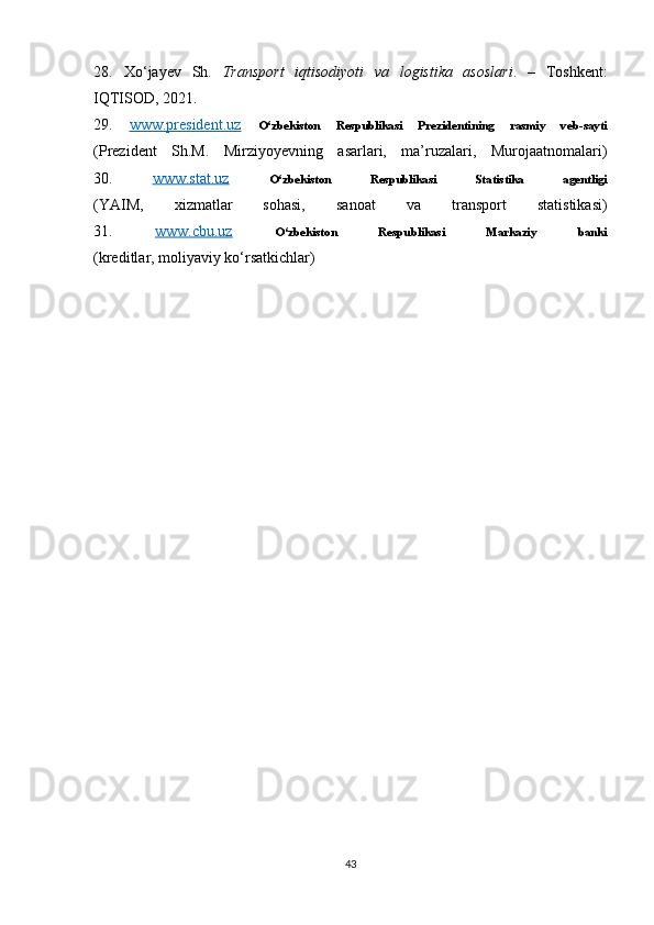 28.   Xo‘jayev   Sh.   Transport   iqtisodiyoti   va   logistika   asoslari .   –   Toshkent:
IQTISOD, 2021.
29.   www.president.uz   O‘zbekiston   Respublikasi   Prezidentining   rasmiy   veb-sayti
(Prezident   Sh.M.   Mirziyoyevning   asarlari,   ma’ruzalari,   Murojaatnomalari)
30.   www.stat.uz   O‘zbekiston   Respublikasi   Statistika   agentligi
(YAIM,   xizmatlar   sohasi,   sanoat   va   transport   statistikasi)
31.   www.cbu.uz   O‘zbekiston   Respublikasi   Markaziy   banki
(kreditlar, moliyaviy ko‘rsatkichlar)
43 