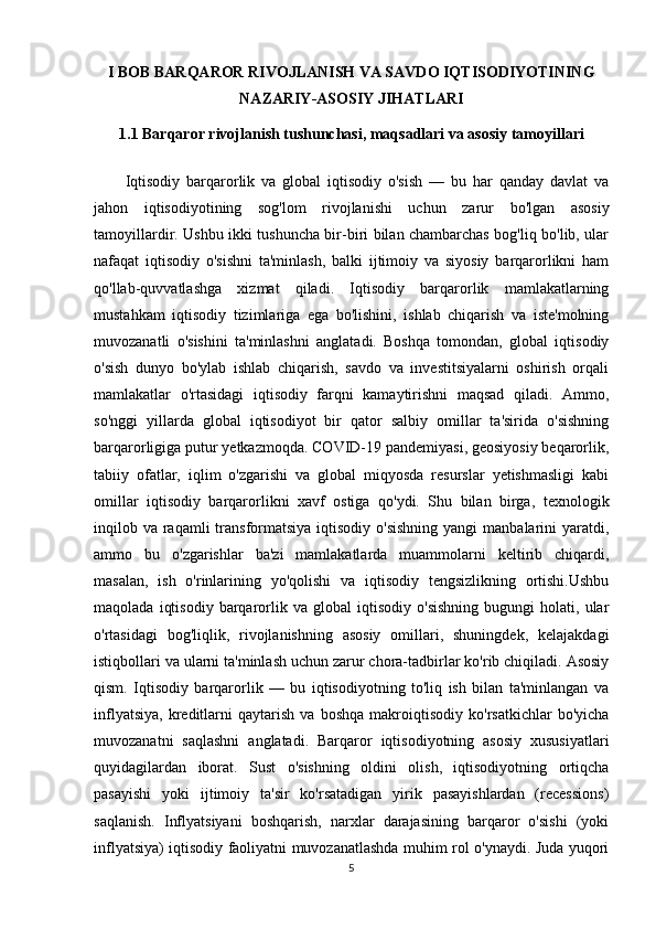 I BOB BARQAROR RIVOJLANISH VA SAVDO IQTISODIYOTINING
NAZARIY-ASOSIY JIHATLARI
1.1 Barqaror rivojlanish tushunchasi, maqsadlari va asosiy tamoyillari
Iqtisodiy   barqarorlik   va   global   iqtisodiy   o'sish   —   bu   har   qanday   davlat   va
jahon   iqtisodiyotining   sog'lom   rivojlanishi   uchun   zarur   bo'lgan   asosiy
tamoyillardir. Ushbu ikki tushuncha bir-biri bilan chambarchas bog'liq bo'lib, ular
nafaqat   iqtisodiy   o'sishni   ta'minlash,   balki   ijtimoiy   va   siyosiy   barqarorlikni   ham
qo'llab-quvvatlashga   xizmat   qiladi.   Iqtisodiy   barqarorlik   mamlakatlarning
mustahkam   iqtisodiy   tizimlariga   ega   bo'lishini,   ishlab   chiqarish   va   iste'molning
muvozanatli   o'sishini   ta'minlashni   anglatadi.   Boshqa   tomondan,   global   iqtisodiy
o'sish   dunyo   bo'ylab   ishlab   chiqarish,   savdo   va   investitsiyalarni   oshirish   orqali
mamlakatlar   o'rtasidagi   iqtisodiy   farqni   kamaytirishni   maqsad   qiladi.   Ammo,
so'nggi   yillarda   global   iqtisodiyot   bir   qator   salbiy   omillar   ta'sirida   o'sishning
barqarorligiga putur yetkazmoqda. COVID-19 pandemiyasi, geosiyosiy beqarorlik,
tabiiy   ofatlar,   iqlim   o'zgarishi   va   global   miqyosda   resurslar   yetishmasligi   kabi
omillar   iqtisodiy   barqarorlikni   xavf   ostiga   qo'ydi.   Shu   bilan   birga,   texnologik
inqilob va raqamli  transformatsiya iqtisodiy o'sishning  yangi  manbalarini  yaratdi,
ammo   bu   o'zgarishlar   ba'zi   mamlakatlarda   muammolarni   keltirib   chiqardi,
masalan,   ish   o'rinlarining   yo'qolishi   va   iqtisodiy   tengsizlikning   ortishi.Ushbu
maqolada   iqtisodiy   barqarorlik   va  global   iqtisodiy   o'sishning   bugungi   holati,   ular
o'rtasidagi   bog'liqlik,   rivojlanishning   asosiy   omillari,   shuningdek,   kelajakdagi
istiqbollari va ularni ta'minlash uchun zarur chora-tadbirlar ko'rib chiqiladi. Asosiy
qism.   Iqtisodiy   barqarorlik   —   bu   iqtisodiyotning   to'liq   ish   bilan   ta'minlangan   va
inflyatsiya,   kreditlarni   qaytarish   va  boshqa   makroiqtisodiy   ko'rsatkichlar   bo'yicha
muvozanatni   saqlashni   anglatadi.   Barqaror   iqtisodiyotning   asosiy   xususiyatlari
quyidagilardan   iborat.   Sust   o'sishning   oldini   olish,   iqtisodiyotning   ortiqcha
pasayishi   yoki   ijtimoiy   ta'sir   ko'rsatadigan   yirik   pasayishlardan   (recessions)
saqlanish.   Inflyatsiyani   boshqarish,   narxlar   darajasining   barqaror   o'sishi   (yoki
inflyatsiya) iqtisodiy faoliyatni muvozanatlashda muhim rol o'ynaydi. Juda yuqori
5 