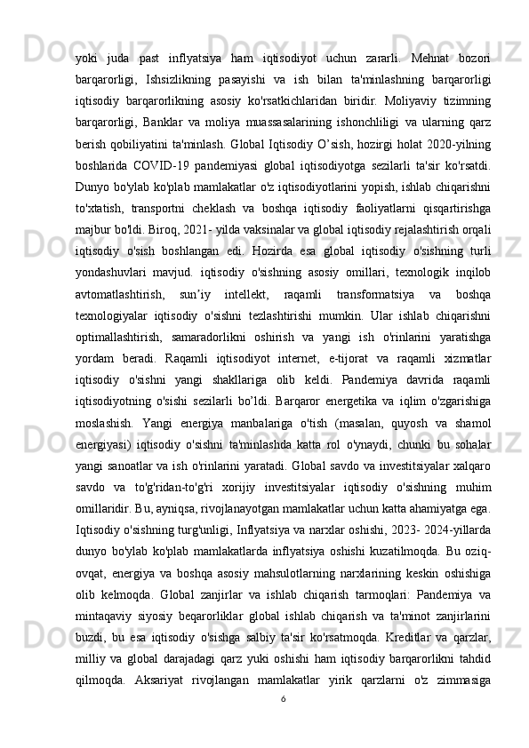 yoki   juda   past   inflyatsiya   ham   iqtisodiyot   uchun   zararli.   Mehnat   bozori
barqarorligi,   Ishsizlikning   pasayishi   va   ish   bilan   ta'minlashning   barqarorligi
iqtisodiy   barqarorlikning   asosiy   ko'rsatkichlaridan   biridir.   Moliyaviy   tizimning
barqarorligi,   Banklar   va   moliya   muassasalarining   ishonchliligi   va   ularning   qarz
berish   qobiliyatini   ta'minlash.   Global   Iqtisodiy   O’sish,   hozirgi   holat   2020-yilning
boshlarida   COVID-19   pandemiyasi   global   iqtisodiyotga   sezilarli   ta'sir   ko'rsatdi.
Dunyo bo'ylab ko'plab mamlakatlar o'z iqtisodiyotlarini yopish, ishlab chiqarishni
to'xtatish,   transportni   cheklash   va   boshqa   iqtisodiy   faoliyatlarni   qisqartirishga
majbur bo'ldi. Biroq, 2021- yilda vaksinalar va global iqtisodiy rejalashtirish orqali
iqtisodiy   o'sish   boshlangan   edi.   Hozirda   esa   global   iqtisodiy   o'sishning   turli
yondashuvlari   mavjud.   iqtisodiy   o'sishning   asosiy   omillari,   texnologik   inqilob
avtomatlashtirish,   sun iy   intellekt,   raqamli   transformatsiya   va   boshqaʼ
texnologiyalar   iqtisodiy   o'sishni   tezlashtirishi   mumkin.   Ular   ishlab   chiqarishni
optimallashtirish,   samaradorlikni   oshirish   va   yangi   ish   o'rinlarini   yaratishga
yordam   beradi.   Raqamli   iqtisodiyot   internet,   e-tijorat   va   raqamli   xizmatlar
iqtisodiy   o'sishni   yangi   shakllariga   olib   keldi.   Pandemiya   davrida   raqamli
iqtisodiyotning   o'sishi   sezilarli   bo’ldi.   Barqaror   energetika   va   iqlim   o'zgarishiga
moslashish.   Yangi   energiya   manbalariga   o'tish   (masalan,   quyosh   va   shamol
energiyasi)   iqtisodiy   o'sishni   ta'minlashda   katta   rol   o'ynaydi,   chunki   bu   sohalar
yangi sanoatlar  va ish o'rinlarini  yaratadi. Global  savdo va investitsiyalar  xalqaro
savdo   va   to'g'ridan-to'g'ri   xorijiy   investitsiyalar   iqtisodiy   o'sishning   muhim
omillaridir. Bu, ayniqsa, rivojlanayotgan mamlakatlar uchun katta ahamiyatga ega.
Iqtisodiy o'sishning turg'unligi, Inflyatsiya va narxlar oshishi, 2023- 2024-yillarda
dunyo   bo'ylab   ko'plab   mamlakatlarda   inflyatsiya   oshishi   kuzatilmoqda.   Bu   oziq-
ovqat,   energiya   va   boshqa   asosiy   mahsulotlarning   narxlarining   keskin   oshishiga
olib   kelmoqda.   Global   zanjirlar   va   ishlab   chiqarish   tarmoqlari:   Pandemiya   va
mintaqaviy   siyosiy   beqarorliklar   global   ishlab   chiqarish   va   ta'minot   zanjirlarini
buzdi,   bu   esa   iqtisodiy   o'sishga   salbiy   ta'sir   ko'rsatmoqda.   Kreditlar   va   qarzlar,
milliy   va   global   darajadagi   qarz   yuki   oshishi   ham   iqtisodiy   barqarorlikni   tahdid
qilmoqda.   Aksariyat   rivojlangan   mamlakatlar   yirik   qarzlarni   o'z   zimmasiga
6 