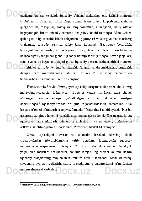 olishgan,   bu   esa   kelajakda   iqtisodiy   o'sishni   cheklashga   olib   kelishi   mumkin.
Global   iqlim   o'zgarishi,   iqlim   o'zgarishining   ta'siri   tufayli   ko'plab   mintaqalarda
qurg'oqchilik,   toshqinlar,   sovuq   va   issiq   haroratlar,   shuningdek,   tabiiy   ofatlar
ko'paymoqda. Bular iqtisodiy barqarorlikka jiddiy tahdid solmoqda. Misol  uchun,
qishloq xo'jaligi sohasida ishlab chiqarishning pasayishi va energiya manbalarining
cheklanishi   iqtisodiy   o'sishga   salbiy   ta'sir   ko'rsatadi.   Geosiyosiy   beqarorlik,
Rossiya-Ukraina   urushi,   Xitoy-Tayvan   nizosi,   O'rta   Sharqdagi   beqarorliklar   va
boshqa siyosiy tangliklar global iqtisodiy tizimga ta'sir qilmoqda. Savdo janjallari,
sanktsiyalar, va bojxona to'siqlari global iqtisodiy o'sishni sekinlashtirishi mumkin.
Ishsizlik   va   iqtisodiy   tengsizlik,   Ishsizlik   darajasi   va   daromadlarning   tengsizlik
darajasi   ba'zi   mamlakatlarda   hali   ham   yuqori.   Bu   iqtisodiy   barqarorlikni
ta'minlashda muammolarni keltirib chiqaradi. 
Prezidentimiz Shavkat Mirziyoyev iqtisodiy barqaror o’sish va islohotlarning
mohiyatniquyidagicha   ta’kidlaydi:   “Bugungi   kunda   mamlakatimizda   chuqur
o’ylangan,   aniqmaqsadlarga   yo’naltirilgan   iqtisodiy   islohotlar   amalgaa
oshirilmoqda. 2
  Iqtisodiyotimizda   ochiqlik,   raqobatbardoshlik,   samaradorlik   va
barqaro o’sishni ta’minlash asosiyvazifamizdir.” Yana shuni ta’kidlaydiki, “Har bir
qarorimiz xalqimiz hayotini yaxshilashga  xizmat  qilishi  kerak. Shu maqsadda  biz
iqtisodiyotimizni   erkinlashtirish,   uni   raqamlashtirish   va   zamonaviy   boshqaruvga
o’tkazishgaintilmoqdamiz.”- ta’kidladi, Prezident Shavkat Mirziyoyev. 
Savdo   iqtisodiyoti   tovarlar   va   xizmatlar   harakati,   ularning   ishlab
chiqaruvchidan   iste’molchigacha   yetib   borishini   ta’minlovchi   iqtisodiy
munosabatlar   majmuasini   ifodalaydi.   O‘zbekiston   sharoitida   savdo   iqtisodiyoti
yalpi   ichki   mahsulot   shakllanishi,   bandlik   darajasining   oshishi   va   hududlararo
iqtisodiy   aloqalarning   rivojlanishida   muhim   omil   hisoblanadi.   Ichki   va   tashqi
savdoning   uyg‘un   rivojlanishi   milliy   iqtisodiyotning   barqarorligini   ta’minlashda
muhim ahamiyat kasb etadi.
2
 Mirziyoyev Sh.M. Yangi O‘zbekiston strategiyasi. – Toshkent: O‘zbekiston, 2021.
7 