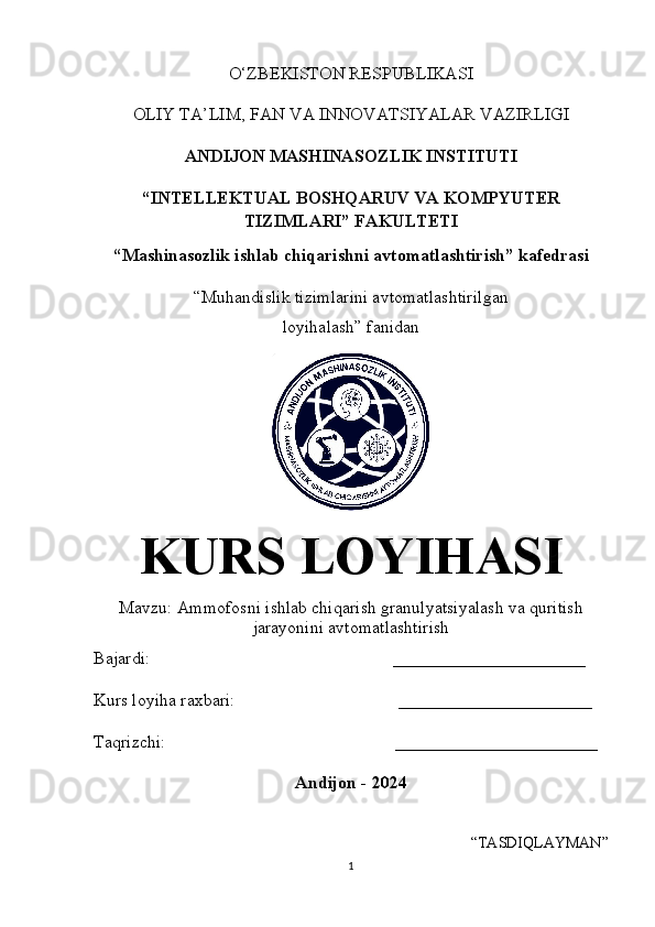 O‘ZBEKISTON RESPUBLIKASI 
OLIY   TA’LIM, FAN   VA INNOVATSIYALAR VAZIRLIGI
ANDIJON MASHINASOZLIK INSTITUTI 
“INTELLEKTUAL BOSHQARUV VA KOMPYUTER
TIZIMLARI” FAKULTETI
“Mashinasozlik ishlab chiqarishni avtomatlashtirish” kafedrasi
“ Muhandislik tizimlarini avtomatlashtirilgan
loyihalash ” fanidan
KURS  LOYIHASI
Mavzu: Ammofosni ishlab chiqarish granulyatsiyalash va quritish
jarayonini avtomatlashtirish
Bajardi:                          _ ______________________ __
Kurs loyiha raxbari:                 ______________________
Taqrizchi:                                                    _______________________
Andijon - 2024
“TASDIQLAYMAN”
1