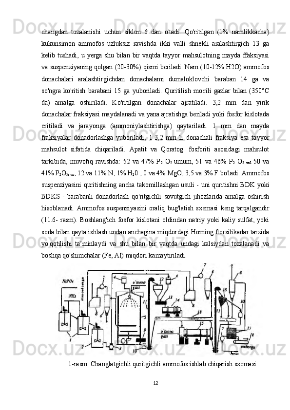 changdan   tozalanishi   uchun   siklon   6   dan   o'tadi.   Qo'ritilgan   (1%   namlikkacha)
kukunsimon   ammofos   uzluksiz   ravishda   ikki   valli   shnekli   aralashtirgich   13   ga
kelib tushadi, u yerga shu bilan bir  vaqtda tayyor  mahsulotning mayda ffaksiyasi
va suspenziyaning qolgan (20-30%) qismi beriladi. Nam (10-12% H2O) ammofos
donachalari   aralashtirgichdan   donachalami   dumaloklovchi   baraban   14   ga   va
so'ngra   ko'ritish   barabani   15   ga   yuboriladi.   Quritilish   mo'rili   gazlar   bilan   (350°C
da)   amalga   oshiriladi.   Ko'ritilgan   donachalar   ajratiladi.   3,2   mm   dan   yirik
donachalar fraksiyasi maydalanadi va yana ajratishga beriladi yoki fosfor kislotada
eritiladi   va   jarayonga   (ammoniylashtirishga)   qaytariladi.   1   mm   dan   mayda
fraksiyalar   donadorlashga   yuboriladi;   1-3,2   mm   li   donachali   fraksiya   esa   tayyor
mahsulot   sifatida   chiqariladi.   Apatit   va   Qoratog'   fosforiti   asosidagi   mahsulot
tarkibida,   muvofiq   ravishda:   52   va   47%   P
2   O
5   umum,   51   va   46%   P
2   O
5   uzl   50   va
41% P
2 O
5suv , 12 va 11% N, 1% H
2 0 , 0 va 4% MgO, 3,5 va 3% F bo'ladi. Ammofos
suspenziyasini  quritishning ancha takomillashgan usuli  - uni quritishni BDK yoki
BDKS   -   barabanli   donadorlash   qo'ritgichli   sovutgich   jihozlarida   amalga   oshirish
hisoblanadi.   Ammofos   suspenziyasini   oraliq   bug'latish   sxemasi   keng  tarqalgandir
(11.6-   rasm).  Boshlang'ich  fosfor  kislotani   oldindan   natriy  yoki  kaliy  sulfat,  yoki
soda bilan qayta ishlash undan anchagina miqdordagi Homing ftorsilikadar tarzida
yo'qotilishi   ta’minlaydi   va   shu   bilan   bir   vaqtda   undagi   kalsiydan   tozalanadi   va
boshqa qo'shimchalar (Fe, Al) miqdori kamaytiriladi.
1-rasm. Changlatgichli quritgichli ammofos ishlab chiqarish sxemasi
12