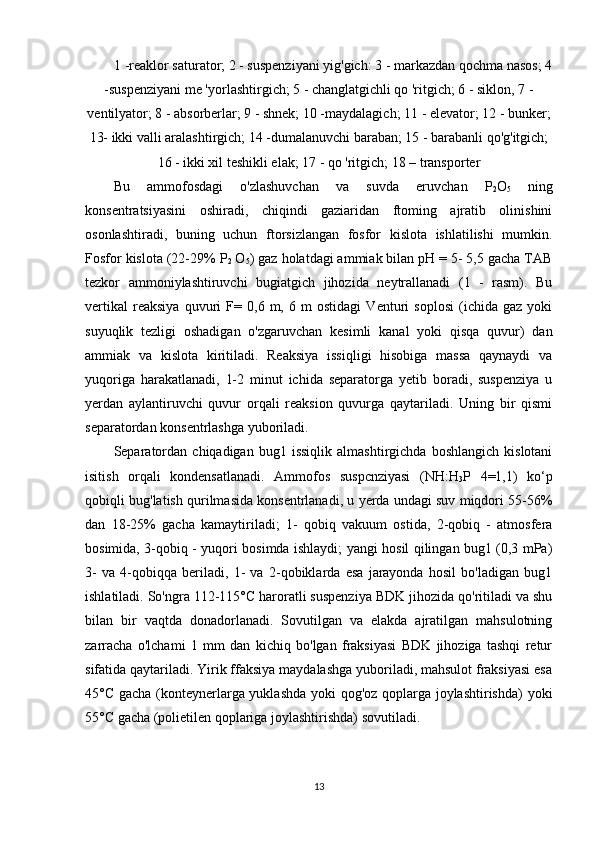 1 -reaklor saturator; 2 - suspenziyani yig'gich: 3 - markazdan qochma nasos; 4
-suspenziyani me 'yorlashtirgich; 5 - changlatgichli qo 'ritgich; 6 - siklon, 7 -
ventilyator; 8 - absorberlar; 9 - shnek; 10 -maydalagich; 11 - elevator; 12 - bunker;
13- ikki valli aralashtirgich; 14 -dumalanuvchi baraban; 15 - barabanli qo'g'itgich;
16 - ikki xil teshikli elak; 17 - qo 'ritgich; 18 – transporter
Bu   ammofosdagi   o'zlashuvchan   va   suvda   eruvchan   P
2 O
5   ning
konsentratsiyasini   oshiradi,   chiqindi   gaziaridan   ftoming   ajratib   olinishini
osonlashtiradi,   buning   uchun   ftorsizlangan   fosfor   kislota   ishlatilishi   mumkin.
Fosfor kislota (22-29% P
2  O
5 ) gaz holatdagi ammiak bilan pH = 5- 5,5 gacha TAB
tezkor   ammoniylashtiruvchi   bugiatgich   jihozida   neytrallanadi   (1   -   rasm).   Bu
vertikal   reaksiya   quvuri   F=   0,6   m,   6   m   ostidagi   Venturi   soplosi   (ichida   gaz   yoki
suyuqlik   tezligi   oshadigan   o'zgaruvchan   kesimli   kanal   yoki   qisqa   quvur)   dan
ammiak   va   kislota   kiritiladi.   Reaksiya   issiqligi   hisobiga   massa   qaynaydi   va
yuqoriga   harakatlanadi,   1-2   minut   ichida   separatorga   yetib   boradi,   suspenziya   u
yerdan   aylantiruvchi   quvur   orqali   reaksion   quvurga   qaytariladi.   Uning   bir   qismi
separatordan konsentrlashga yuboriladi.
Separatordan   chiqadigan   bug1  issiqlik   almashtirgichda   boshlangich   kislotani
isitish   orqali   kondensatlanadi.   Ammofos   suspcnziyasi   (NH:H
3 P   4=1,1)   ko‘p
qobiqli bug'latish qurilmasida konsentrlanadi, u yerda undagi suv miqdori 55-56%
dan   18-25%   gacha   kamaytiriladi;   1-   qobiq   vakuum   ostida,   2-qobiq   -   atmosfera
bosimida, 3-qobiq - yuqori bosimda ishlaydi; yangi hosil qilingan bug1 (0,3 mPa)
3-   va   4-qobiqqa   beriladi,   1-   va   2-qobiklarda   esa   jarayonda   hosil   bo'ladigan   bug1
ishlatiladi. So'ngra 112-115°C haroratli suspenziya BDK jihozida qo'ritiladi va shu
bilan   bir   vaqtda   donadorlanadi.   Sovutilgan   va   elakda   ajratilgan   mahsulotning
zarracha   o'lchami   1   mm   dan   kichiq   bo'lgan   fraksiyasi   BDK   jihoziga   tashqi   retur
sifatida qaytariladi. Yirik ffaksiya maydalashga yuboriladi, mahsulot fraksiyasi esa
45°C gacha (konteynerlarga yuklashda yoki qog'oz qoplarga joylashtirishda) yoki
55°C gacha (polietilen qoplariga joylashtirishda) sovutiladi.
13