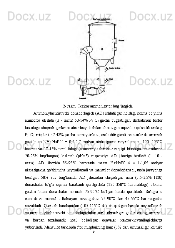 2- rasm. Tezkor ammonizator bug 'latgich .
Ammoniylashtiruvchi donadorlagich (AD) ishlatilgan holdagi sxema bo'yicha
ammofos   olishda   (3   -   rasm)   50-54%   P
2   O
5   gacha   bug'latilgan   ekstraksion   fosfor
kislotaga chiqindi gazlarini absorbsiyalashdan olinadigan oqavalar qo'shilib undagi
P
2   O
5   miqdori   47-48%   gacha   kamaytiriladi,   aralashtirgichli   reaktorlarda   ammiak
gazi   bilan   N Нз : НзР 04   =   0,6-0,7   molyar   nisbatigacha   neytrallanadi.   120-   125°C
harorat   va   17-18%   namlikdagi   (ammoniylashtirish   issiqligi   hisobiga   reaktorlarda
20-25%   bug'langan)   kislotali   (pH=3)   suspenziya   AD   jihoziga   beriladi   (11.10   -
rasm).   AD   jihozida   85-95°C   haroratda   massa   Нз : НзР 0   4   =   1-1,05   molyar
nisbatigacha qo'shimcha neytrallanadi va mahsulot donadorlanadi; unda jarayonga
berilgan   50%   suv   bug'lanadi.   AD   jihozidan   chiqadigan   nam   (2,5-3,5%   H20)
donachalar   to'g'ri   oqimli   barabanli   quritgichda   (250-350°C   haroratdagi)   o'txona
gazlari   bilan   donachalar   harorati   75-90°C   bo'lgan   holda   quritiladi.   So'ngra   u
elanadi   va   mahsulot   fraksiyasi   sovutgichda   75-90°C   dan   45-55°C   haroratgacha
sovutiladi.   Quritish   barabanidan   (105-115°C   da)   chiqadigan   hamda   neytrallagich
va ammoniylashtiruvchi donadorlagichdan surib olinadigan gazlar chang, ammiak
va   ftordan   tozalanadi;   hosil   bo'ladigan   oqavalar   reaktor-neytrallagichlarga
yuboriladi. Mahsulot tarkibida ftor miqdorining kam (1% dan oshmasligi) keltirib
14