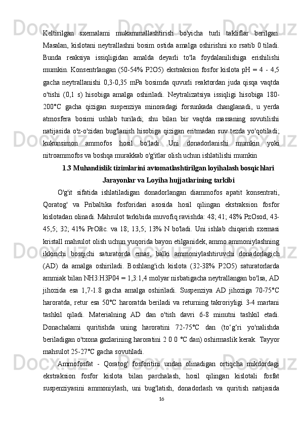 Keltirilgan   sxemalami   mukammallashtirish   bo'yicha   turli   takliflar   berilgan.
Masalan,  kislotani  neytrallashni  bosim  ostida amalga oshirishni   ко   rsatib 0 tiladi.
Bunda   reaksiya   issiqligidan   amalda   deyarli   to'la   foydalanilishiga   erishilishi
mumkin. Konsentrlangan  (50-54%  P2O5)  ekstraksion   fosfor  kislota  pH  = 4  -  4,5
gacha   neytrallanishi   0,3-0,35   mPa   bosimda   quvurli   reaktordan   juda   qisqa   vaqtda
o'tishi   (0,1   s)   hisobiga   amalga   oshiriladi.   Neytralizatsiya   issiqligi   hisobiga   180-
200°C   gacha   qizigan   suspenziya   minoradagi   forsunkada   changlanadi,   u   yerda
atmosfera   bosimi   ushlab   turiladi;   shu   bilan   bir   vaqtda   massaning   sovutilishi
natijasida  o'z-o'zidan   bug'lanish   hisobiga  qizigan  eritmadan  suv   tezda  yo'qotiladi;
kukunsimon   ammofos   hosil   bo'ladi.   Uni   donadorlanishi   mumkin   yoki
nitroammofos va boshqa murakkab o'g'itlar olish uchun ishlatilishi mumkin
1.3 Muhandislik tizimlarini avtomatlashtirilgan loyihalash bosqichlari
Jarayonlar va Loyiha hujjatlarining tarkibi
O'g'it   sifatida   ishlatiladigan   donadorlangan   diammofos   apatit   konsentrati,
Qoratog'   va   Pribaltika   fosforidari   asosida   hosil   qilingan   ekstraksion   fosfor
kislotadan olinadi. Mahsulot tarkibida muvofiq ravishda: 48; 41; 48% PzOsod, 43-
45,5;   32;   41%   РгОйс .   va   18;   13,5;   13%   N   bo'ladi.   Uni   ishlab   chiqarish   sxemasi
kristall mahsulot olish uchun yuqorida bayon etilganidek, ammo ammoniylashning
ikkinchi   bosqichi   saturatorda   emas,   balki   ammoniylashtiruvchi   donadorlagich
(AD)   da   amalga   oshiriladi.   Boshlang'ich   kislota   (32-38%   P2O5)   saturatorlarda
ammiak bilan NH3:H3P04 = 1,3:1,4 molyar nisbatigacha neytrallangan bo'lsa, AD
jihozida   esa   1,7-1.8   gacha   amalga   oshiriladi.   Suspenziya   AD   jihoziga   70-75°C
haroratda,   retur   esa   50°C   haroratda   beriladi   va   returning   takroriyligi   3-4   martani
tashkil   qiladi.   Materialning   AD   dan   o'tish   davri   6-8   minutni   tashkil   etadi.
Donachalami   quritishda   uning   haroratini   72-75°C   dan   (to‘g‘ri   yo'nalishda
beriladigan o'txona gazlarining haroratini 2 0 0 °C dan) oshirmaslik kerak.  Tayyor
mahsulot 25-27°C gacha sovutiladi.
Ammofosfat   -   Qoratog'   fosforitini   undan   olinadigan   ortiqcha   mikdordagi
ekstraksion   fosfor   kislota   bilan   parchalash,   hosil   qilingan   kislotali   fosfat
suspenziyasini   ammoniylash,   uni   bug'latish,   donadorlash   va   quritish   natijasida
16
