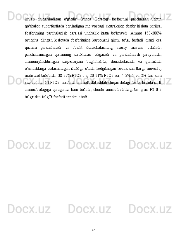 ishlab   chiqariladigan   o'g'itdir.   Bunda   Qoratog'   fosforitini   parchalash   uchun
qo'shaloq   superfosfatda   beriladigan   me’yordagi   ekstraksion   fosfor   kislota   berilsa,
fosforitning   parchalanish   darajasi   unchalik   katta   bo'lmaydi.   Ammo   150-200%
ortiqcha   olingan   kislotada   fosforitning   karbonatli   qismi   to'la,   fosfatli   qismi   esa
qisman   parchalanadi   va   fosfat   donachalarining   asosiy   massasi   ochiladi,
parchalanmagan   qismining   strukturasi   o'zgaradi   va   parchalanish   jarayonida,
ammoniylashtirilgan   suspenziyani   bug'latishda,   donadorlashda   va   quritishda
o'simliklarga o'zlashadigan shaklga  o'tadi.   Belgilangan texnik shartlarga muvofiq,
mahsulot tarkibida: 38-39% P2O5 o zj 20-21% P2 О 5 scr, 4-5% N va 2% dan kam
suv bo'ladi. 1 t P2O5, hisobida ammofosfat ishlab chiqarishdagi fosfor kislota sarfi
ammofosdagiga   qaraganda   kam   bo'ladi,   chunki   ammofosfatdagi   bir   qism   P2   0   5
to‘g'ridan-to‘gTi fosforit unidan o'tadi.
17
