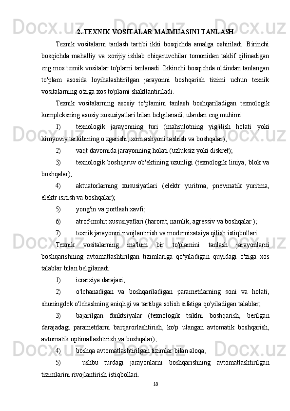 2. TEXNIK VOSITALAR MAJMUASINI TANLASH
Texnik   vositalarni   tanlash   tartibi   ikki   bosqichda   amalga   oshiriladi.   Birinchi
bosqichda   mahalliy   va   xorijiy   ishlab   chiqaruvchilar   tomonidan   taklif   qilinadigan
eng mos texnik vositalar to'plami tanlanadi. Ikkinchi bosqichda oldindan tanlangan
to'plam   asosida   loyihalashtirilgan   jarayonni   boshqarish   tizimi   uchun   texnik
vositalarning o'ziga xos to'plami shakllantiriladi.
Texnik   vositalarning   asosiy   to'plamini   tanlash   boshqariladigan   texnologik
kompleksning asosiy xususiyatlari bilan belgilanadi, ulardan eng muhimi:
1) texnologik   jarayonning   turi   (mahsulotning   yig'ilish   holati   yoki
kimyoviy tarkibining o'zgarishi, xom ashyoni tashish va boshqalar);
2) vaqt davomida jarayonning holati (uzluksiz yoki diskret);
3) texnologik boshqaruv ob'ektining uzunligi (texnologik liniya, blok va
boshqalar);
4) aktuatorlarning   xususiyatlari   (elektr   yuritma,   pnevmatik   yuritma,
elektr isitish va boshqalar);
5) yong'in va portlash xavfi;
6) atrof-muhit xususiyatlari (harorat, namlik, agressiv va boshqalar );
7) texnik jarayonni rivojlantirish va modernizatsiya qilish istiqbollari.
Texnik   vositalarning   ma'lum   bir   to'plamini   tanlash   jarayonlarni
boshqarishning   avtomatlashtirilgan   tizimlariga   qo'yiladigan   quyidagi   o'ziga   xos
talablar bilan belgilanadi:
1) ierarxiya darajasi;
2) o'lchanadigan   va   boshqariladigan   parametrlarning   soni   va   holati,
shuningdek o'lchashning aniqligi va tartibga solish sifatiga qo'yiladigan talablar;
3) bajarilgan   funktsiyalar   (texnologik   tsiklni   boshqarish,   berilgan
darajadagi   parametrlarni   barqarorlashtirish,   ko'p   ulangan   avtomatik   boshqarish,
avtomatik optimallashtirish va boshqalar); 
4) boshqa avtomatlashtirilgan tizimlar bilan aloqa; 
5)   ushbu   turdagi   jarayonlarni   boshqarishning   avtomatlashtirilgan
tizimlarini rivojlantirish istiqbollari.
18