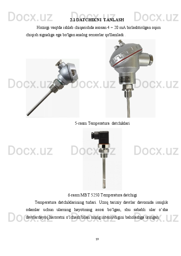 2.1 DATCHIKNI  TANLASH
Hozirgi vaqtda ishlab chiqarishda asosan 4  ÷ 20 mA  birlashtirilgan oqim 
chiqish signaliga ega bo'lgan analog sensorlar qo'llaniladi  .
                                   
5-rasm Temperatura  datchiklari
6-rasm MBT 5250 Temperatura datchigi
Temperatura   datchiklarining   turlari.   Uzoq   tarixiy   davrlar   davomida   issiqlik
odamlar   uchun   ularning   hayotining   asosi   bo‘lgan,   shu   sababli   ular   o‘sha
davrlardayoq haroratni o‘lchash bilan uning intensivligini baholashga uringan.
19