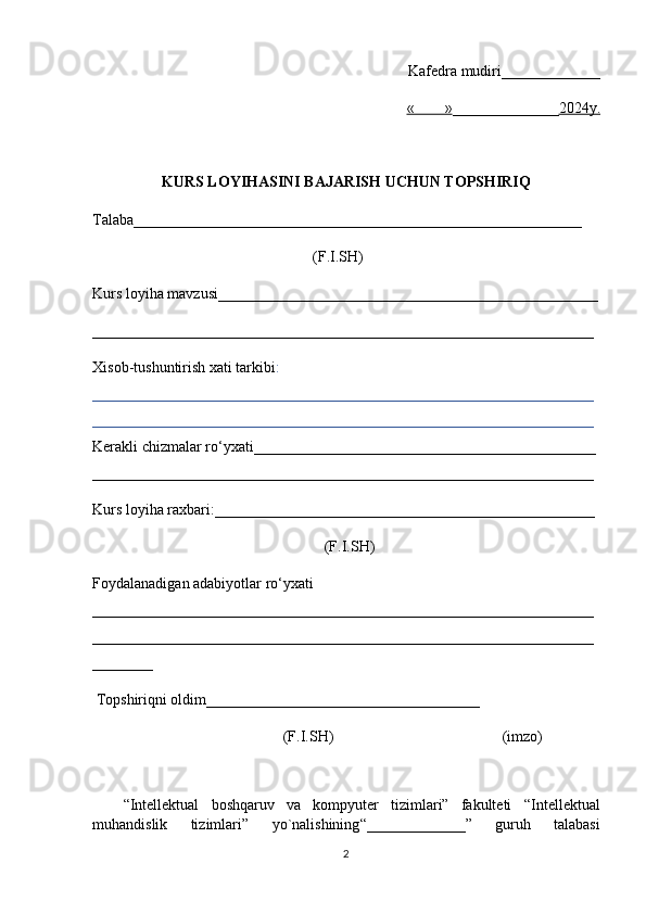 Kafedra mudiri _____________
«        » ___________ ___ 2024y.
KURS LOYIHASINI BAJARISH UCHUN TOPSHIRI Q
Talaba ___________________________________________________________      
                                                          (F.I.SH)
Kurs loyiha mavzusi__________________________________________________
__________________________________________________________________
Xisob-tushuntirish xati tarkibi :  
__________________________________________________________________
__________________________________________________________________
Kerakli chizmalar r o‘yxati _____________________________________________ 
__________________________________________________________________
Kurs   loyiha raxbari : __________________________________________________  
                                                             (F.I.SH)
Foydalanadigan adabiyotlar r o‘yxati  
__________________________________________________________________
__________________________________________________________________
________
 Topshiri qni oldim ____________________________________
                                   (F.I.SH)                                  (imzo)
“Intellektual   boshqaruv   va   kompyuter   tizimlari”   fakulteti   “ Intellektual
muhandislik   tizimlari ”   yo`nalishining “ _____________ ”   guru h   talabasi
2 