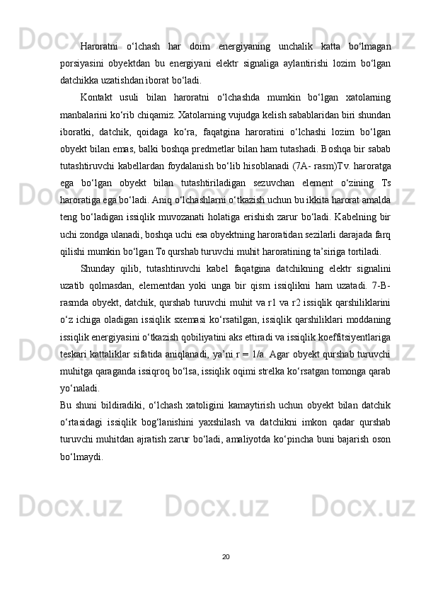 Haroratni   o‘lchash   har   doim   energiyaning   unchalik   katta   bo‘lmagan
porsiyasini   obyektdan   bu   energiyani   elektr   signaliga   aylantirishi   lozim   bo‘lgan
datchikka uzatishdan iborat bo‘ladi. 
Kontakt   usuli   bilan   haroratni   o‘lchashda   mumkin   bo‘lgan   xatolarning
manbalarini ko‘rib chiqamiz. Xatolarning vujudga kelish sabablaridan biri shundan
iboratki,   datchik,   qoidaga   ko‘ra,   faqatgina   haroratini   o‘lchashi   lozim   bo‘lgan
obyekt bilan emas, balki boshqa predmetlar bilan ham tutashadi. Boshqa bir sabab
tutashtiruvchi kabellardan foydalanish bo‘lib hisoblanadi  (7A- rasm)T V . haroratga
ega   bo‘lgan   obyekt   bilan   tutashtiriladigan   sezuvchan   element   o‘zining   T S
haroratiga ega bo‘ladi. Aniq o‘lchashlarni o‘tkazish uchun bu ikkita harorat amalda
teng bo‘ladigan issiqlik muvozanati  holatiga erishish  zarur bo‘ladi. Kabelning bir
uchi zondga ulanadi, boshqa uchi esa obyektning haroratidan sezilarli darajada farq
qilishi mumkin bo‘lgan T 0  qurshab turuvchi muhit haroratining ta’siriga tortiladi. 
Shunday   qilib,   tutashtiruvchi   kabel   faqatgina   datchikning   elektr   signalini
uzatib   qolmasdan,   elementdan   yoki   unga   bir   qism   issiqlikni   ham   uzatadi.   7-B-
rasmda obyekt, datchik, qurshab turuvchi muhit va r1 va r2 issiqlik qarshiliklarini
o‘z   ichiga   oladigan  issiqlik   sxemasi   ko‘rsatilgan,   issiqlik   qarshiliklari   moddaning
issiqlik energiyasini o‘tkazish qobiliyatini aks ettiradi va issiqlik koeffitsiyentlariga
teskari kattaliklar sifatida aniqlanadi, ya’ni r = 1/a. Agar obyekt qurshab turuvchi
muhitga qaraganda issiqroq bo‘lsa, issiqlik oqimi strelka ko‘rsatgan tomonga qarab
yo‘naladi. 
Bu   shuni   bildiradiki,   o‘lchash   xatoligini   kamaytirish   uchun   obyekt   bilan   datchik
o‘rtasidagi   issiqlik   bog‘lanishini   yaxshilash   va   datchikni   imkon   qadar   qurshab
turuvchi muhitdan ajratish zarur bo‘ladi, amaliyotda ko‘pincha buni bajarish oson
bo‘lmaydi.
20 