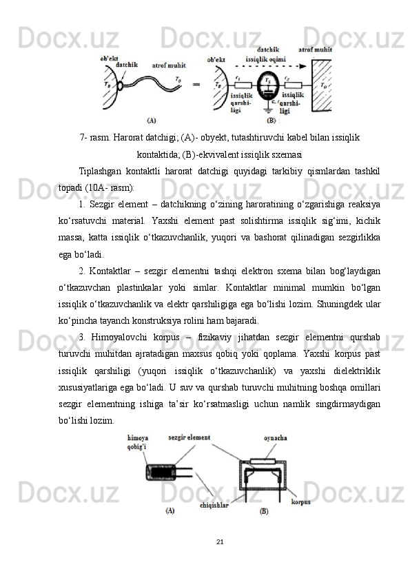 7- rasm. Harorat datchigi; (A)- obyekt, tutashtiruvchi kabel bilan issiqlik
kontaktida; (B)-ekvivalent issiqlik sxemasi
Tiplashgan   kontaktli   harorat   datchigi   quyidagi   tarkibiy   qismlardan   tashkil
topadi (10A- rasm): 
1.   Sezgir   element   –   datchikning   o‘zining   haroratining   o‘zgarishiga   reaksiya
ko‘rsatuvchi   material.   Yaxshi   element   past   solishtirma   issiqlik   sig‘imi,   kichik
massa,   katta   issiqlik   o‘tkazuvchanlik,   yuqori   va   bashorat   qilinadigan   sezgirlikka
ega bo‘ladi. 
2.   Kontaktlar   –   sezgir   elementni   tashqi   elektron   sxema   bilan   bog‘laydigan
o‘tkazuvchan   plastinkalar   yoki   simlar.   Kontaktlar   minimal   mumkin   bo‘lgan
issiqlik o‘tkazuvchanlik va elektr qarshiligiga ega bo‘lishi lozim. Shuningdek ular
ko‘pincha tayanch konstruksiya rolini ham bajaradi. 
3.   Himoyalovchi   korpus   –   fizikaviy   jihatdan   sezgir   elementni   qurshab
turuvchi   muhitdan   ajratadigan   maxsus   qobiq   yoki   qoplama.   Yaxshi   korpus   past
issiqlik   qarshiligi   (yuqori   issiqlik   o‘tkazuvchanlik)   va   yaxshi   dielektriklik
xususiyatlariga ega bo‘ladi. U suv va qurshab turuvchi muhitning boshqa omillari
sezgir   elementning   ishiga   ta’sir   ko‘rsatmasligi   uchun   namlik   singdirmaydigan
bo‘lishi lozim.
21 