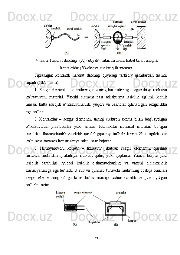 7- rasm. Harorat datchigi; (A)- obyekt, tutashtiruvchi kabel bilan issiqlik
kontaktida; (B)-ekvivalent issiqlik sxemasi
Tiplashgan   kontaktli   harorat   datchigi   quyidagi   tarkibiy   qismlardan   tashkil
topadi (10A- rasm): 
1.   Sezgir   element   –   datchikning   o‘zining   haroratining   o‘zgarishiga   reaksiya
ko‘rsatuvchi   material.   Yaxshi   element   past   solishtirma   issiqlik   sig‘imi,   kichik
massa,   katta   issiqlik   o‘tkazuvchanlik,   yuqori   va   bashorat   qilinadigan   sezgirlikka
ega bo‘ladi. 
2.   Kontaktlar   –   sezgir   elementni   tashqi   elektron   sxema   bilan   bog‘laydigan
o‘tkazuvchan   plastinkalar   yoki   simlar.   Kontaktlar   minimal   mumkin   bo‘lgan
issiqlik o‘tkazuvchanlik va elektr qarshiligiga ega bo‘lishi lozim. Shuningdek ular
ko‘pincha tayanch konstruksiya rolini ham bajaradi. 
3.   Himoyalovchi   korpus   –   fizikaviy   jihatdan   sezgir   elementni   qurshab
turuvchi   muhitdan   ajratadigan   maxsus   qobiq   yoki   qoplama.   Yaxshi   korpus   past
issiqlik   qarshiligi   (yuqori   issiqlik   o‘tkazuvchanlik)   va   yaxshi   dielektriklik
xususiyatlariga ega bo‘ladi. U suv va qurshab turuvchi muhitning boshqa omillari
sezgir   elementning   ishiga   ta’sir   ko‘rsatmasligi   uchun   namlik   singdirmaydigan
bo‘lishi lozim.
21