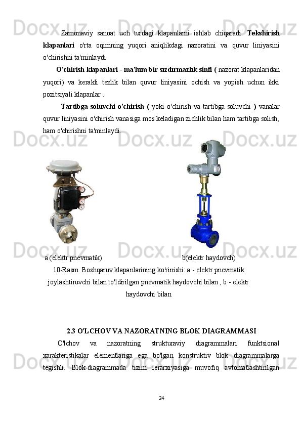 Zamonaviy   sanoat   uch   turdagi   klapanlarni   ishlab   chiqaradi.   Tekshirish
klapanlari   o'rta   oqimning   yuqori   aniqlikdagi   nazoratini   va   quvur   liniyasini
o'chirishni ta'minlaydi.
        O'chirish klapanlari - ma'lum bir sızdırmazlık sinfi (  nazorat klapanlaridan
yuqori)   va   kerakli   tezlik   bilan   quvur   liniyasini   ochish   va   yopish   uchun   ikki
pozitsiyali klapanlar .
              Tartibga   soluvchi   o'chirish   (   yoki   o'chirish   va   tartibga   soluvchi   )   vanalar
quvur liniyasini o'chirish vanasiga mos keladigan zichlik bilan ham tartibga solish,
ham o'chirishni ta'minlaydi.
                                               
 a (elektr pnevmatik)                                             b(elektr haydovch)
10-Rasm. Boshqaruv klapanlarining ko'rinishi: a  -  elektr pnevmatik
joylashtiruvchi bilan to'ldirilgan pnevmatik haydovchi bilan , b  -  elektr
haydovchi bilan
2.3 O'LCHOV VA NAZORATNING BLOK DIAGRAMMASI
O'lchov   va   nazoratning   strukturaviy   diagrammalari   funktsional
xarakteristikalar   elementlariga   ega   bo'lgan   konstruktiv   blok   diagrammalarga
tegishli.   Blok-diagrammada   tizim   ierarxiyasiga   muvofiq   avtomatlashtirilgan
24