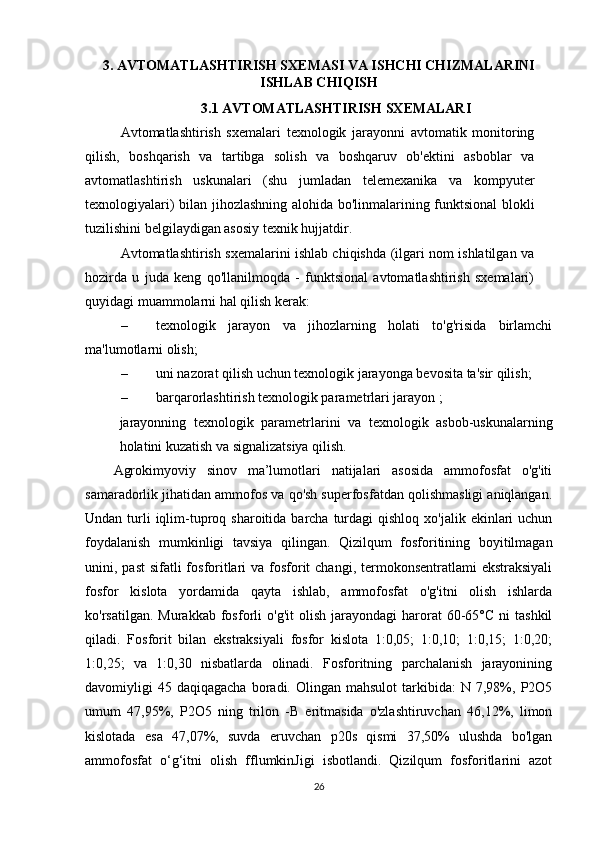 3. AVTOMATLASHTIRISH SXEMASI VA ISHCHI CHIZMALARINI
ISHLAB CHIQISH
3.1 AVTOMATLASHTIRISH SXEMALARI
Avtomatlashtirish   sxemalari   texnologik   jarayonni   avtomatik   monitoring
qilish,   boshqarish   va   tartibga   solish   va   boshqaruv   ob'ektini   asboblar   va
avtomatlashtirish   uskunalari   (shu   jumladan   telemexanika   va   kompyuter
texnologiyalari) bilan jihozlashning alohida bo'linmalarining funktsional blokli
tuzilishini belgilaydigan asosiy texnik hujjatdir.
Avtomatlashtirish sxemalarini ishlab chiqishda (ilgari nom ishlatilgan va
hozirda   u   juda   keng   qo'llanilmoqda   -   funktsional   avtomatlashtirish   sxemalari)
quyidagi muammolarni hal qilish kerak:
– texnologik   jarayon   va   jihozlarning   holati   to'g'risida   birlamchi
ma'lumotlarni olish;
– uni nazorat qilish uchun texnologik jarayonga bevosita ta'sir qilish;
– barqarorlashtirish texnologik parametrlari jarayon ;
jarayonning   texnologik   parametrlarini   va   texnologik   asbob-uskunalarning
holatini kuzatish va signalizatsiya qilish.
Agrokimyoviy   sinov   ma’lumotlari   natijalari   asosida   ammofosfat   o'g'iti
samaradorlik jihatidan ammofos va qo'sh superfosfatdan qolishmasligi aniqlangan.
Undan  turli  iqlim-tuproq  sharoitida barcha  turdagi   qishloq  xo'jalik ekinlari   uchun
foydalanish   mumkinligi   tavsiya   qilingan.   Qizilqum   fosforitining   boyitilmagan
unini, past  sifatli  fosforitlari  va fosforit  changi, termokonsentratlami  ekstraksiyali
fosfor   kislota   yordamida   qayta   ishlab,   ammofosfat   o'g'itni   olish   ishlarda
ko'rsatilgan.  Murakkab   fosforli   o'g'it  olish  jarayondagi  harorat   60-65°C   ni   tashkil
qiladi.   Fosforit   bilan   ekstraksiyali   fosfor   kislota   1:0,05;   1:0,10;   1:0,15;   1:0,20;
1:0,25;   va   1:0,30   nisbatlarda   olinadi.   Fosforitning   parchalanish   jarayonining
davomiyligi   45  daqiqagacha  boradi.  Olingan  mahsulot  tarkibida:  N  7,98%,  P2O5
umum   47,95%,   P2O5   ning   trilon   -B   eritmasida   o'zlashtiruvchan   46,12%,   limon
kislotada   esa   47,07%,   suvda   eruvchan   p20s   qismi   37,50%   ulushda   bo'lgan
ammofosfat   o‘g‘itni   olish   fflumkinJigi   isbotlandi.   Qizilqum   fosforitlarini   azot
26