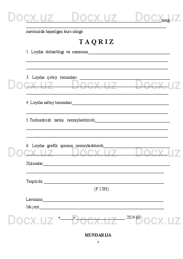 _______________________________________________________________ning
_________________________________________________________________
mavzusida bajarilgan kurs ishiga
                               T A  Q  R I Z
1.   Loyiha   dolzarbligi   va   mazmuni______________________________________
__________________________________________________________________
__________________________________________________________________
3.   Loyiha   ijobiy   tomonlari   __________________________________________
__________________________________________________________________
__________________________________________________________________
4. Loyiha salbiy tomonlari_____________________________________________
__________________________________________________________________
5.Tushuntirish   xatini   rasmiylashtirish___________________________________
__________________________________________________________________
__________________________________________________________________
6.   Loyiha   grafik   q ismini   rasmiylashtirish_______________________________
__________________________________________________________________
Xulosalar___________________________________________________________
________________________________________________________________
Taqrizchi ________________________________________________________
                                 (F.I.SH)
Lavozimi________________________________________________________
Ish joyi__________________________________________________________
                              «______»_______________________ 2024 yil
MUNDARIJA
3 