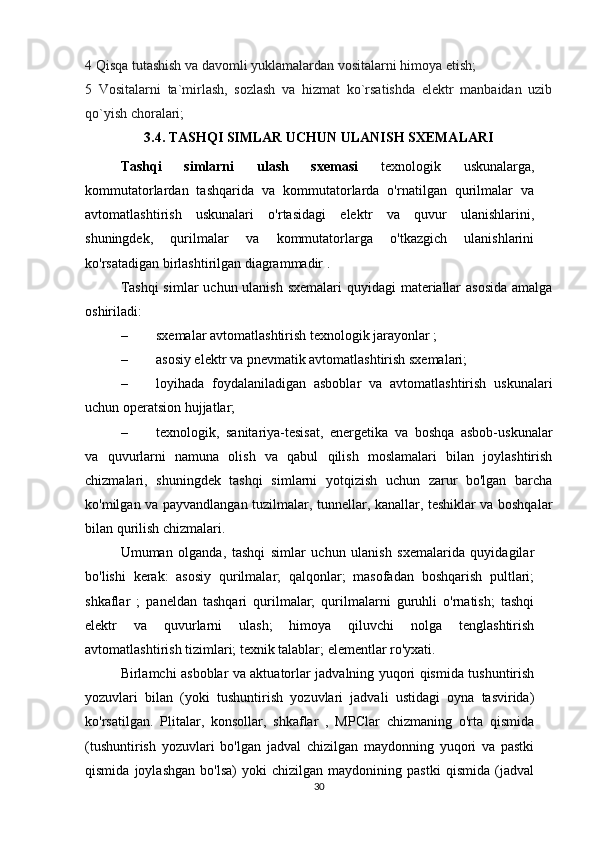 4 Qisqa tutashish va davomli yuklamalardan vositalarni himoya etish;
5   Vositalarni   ta`mirlash,   sozlash   va   hizmat   ko`rsatishda   elektr   manbaidan   uzib
qo`yish choralari;
3.4. TASHQI SIMLAR UCHUN ULANISH SXEMALARI
  Tashqi   simlarni   ulash   sxemasi   texnologik   uskunalarga,
kommutatorlardan   tashqarida   va   kommutatorlarda   o'rnatilgan   qurilmalar   va
avtomatlashtirish   uskunalari   o'rtasidagi   elektr   va   quvur   ulanishlarini,
shuningdek,   qurilmalar   va   kommutatorlarga   o'tkazgich   ulanishlarini
ko'rsatadigan birlashtirilgan diagrammadir .
Tashqi  simlar  uchun ulanish  sxemalari quyidagi  materiallar  asosida  amalga
oshiriladi:
– sxemalar avtomatlashtirish texnologik jarayonlar ;
– asosiy elektr va pnevmatik avtomatlashtirish sxemalari;
– loyihada   foydalaniladigan   asboblar   va   avtomatlashtirish   uskunalari
uchun operatsion hujjatlar;
– texnologik,   sanitariya-tesisat,   energetika   va   boshqa   asbob-uskunalar
va   quvurlarni   namuna   olish   va   qabul   qilish   moslamalari   bilan   joylashtirish
chizmalari,   shuningdek   tashqi   simlarni   yotqizish   uchun   zarur   bo'lgan   barcha
ko'milgan va payvandlangan tuzilmalar, tunnellar, kanallar, teshiklar va boshqalar
bilan qurilish chizmalari.
Umuman   olganda,   tashqi   simlar   uchun   ulanish   sxemalarida   quyidagilar
bo'lishi   kerak:   asosiy   qurilmalar;   qalqonlar;   masofadan   boshqarish   pultlari;
shkaflar   ;   paneldan   tashqari   qurilmalar;   qurilmalarni   guruhli   o'rnatish;   tashqi
elektr   va   quvurlarni   ulash;   himoya   qiluvchi   nolga   tenglashtirish
avtomatlashtirish tizimlari; texnik talablar; elementlar ro'yxati.
Birlamchi asboblar va aktuatorlar jadvalning yuqori qismida tushuntirish
yozuvlari   bilan   (yoki   tushuntirish   yozuvlari   jadvali   ustidagi   oyna   tasvirida)
ko'rsatilgan.   Plitalar,   konsollar,   shkaflar   ,   MPClar   chizmaning   o'rta   qismida
(tushuntirish   yozuvlari   bo'lgan   jadval   chizilgan   maydonning   yuqori   va   pastki
qismida   joylashgan   bo'lsa)   yoki   chizilgan   maydonining   pastki   qismida   (jadval
30 