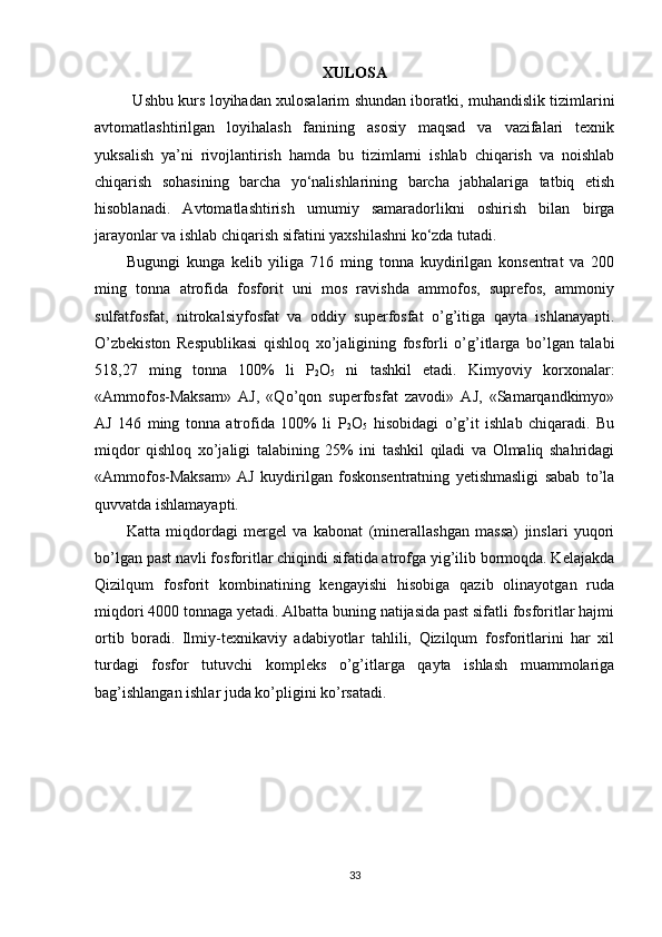 XULOSA
               Ushbu kurs loyihadan xulosalarim shundan iboratki, muhandislik tizimlarini
avtomatlashtirilgan   loyihalash   fanining   asosiy   maqsad   va   vazifalari   texnik
yuksalish   ya’ni   rivojlantirish   hamda   bu   tizimlarni   ishlab   chiqarish   va   noishlab
chiqarish   sohasining   barcha   yo‘nalishlarining   barcha   jabhalariga   tatbiq   etish
hisoblanadi.   Avtomatlashtirish   umumiy   samaradorlikni   oshirish   bilan   birga
jarayonlar va ishlab chiqarish sifatini yaxshilashni ko‘zda tutadi. 
Bugungi   kunga   kelib   yiliga   716   ming   tonna   kuydirilgan   konsentrat   va   200
ming   tonna   atrofida   fosforit   uni   mos   ravishda   ammofos,   suprefos,   ammoniy
sulfatfosfat,   nitrokalsiyfosfat   va   oddiy   superfosfat   o’g’itiga   qayta   ishlanayapti.
O’zbekiston   Respublikasi   qishloq   xo’jaligining   fosforli   o’g’itlarga   bo’lgan   talabi
518,27   ming   tonna   100%   li   P
2 O
5   ni   tashkil   etadi.   Kimyoviy   korxonalar:
«Ammofos-Maksam»   AJ,   «Qo’qon   superfosfat   zavodi»   AJ,   «Samarqandkimyo»
AJ   146   ming   tonna   atrofida   100%   li   P
2 O
5   hisobidagi   o’g’it   ishlab   chiqaradi.   Bu
miqdor   qishloq   xo’jaligi   talabining   25%   ini   tashkil   qiladi   va   Olmaliq   shahridagi
«Ammofos-Maksam»   AJ   kuydirilgan   foskonsentratning   yetishmasligi   sabab   to’la
quvvatda ishlamayapti. 
Katta   miqdordagi   mergel   va   kabonat   (minerallashgan   massa)   jinslari   yuqori
bo’lgan past navli fosforitlar chiqindi sifatida atrofga yig’ilib bormoqda. Kelajakda
Qizilqum   fosforit   kombinatining   kengayishi   hisobiga   qazib   olinayotgan   ruda
miqdori 4000 tonnaga yetadi. Albatta buning natijasida past sifatli fosforitlar hajmi
ortib   boradi.   Ilmiy-texnikaviy   adabiyotlar   tahlili,   Qizilqum   fosforitlarini   har   xil
turdagi   fosfor   tutuvchi   kompleks   o’g’itlarga   qayta   ishlash   muammolariga
bag’ishlangan ishlar juda ko’pligini ko’rsatadi. 
33