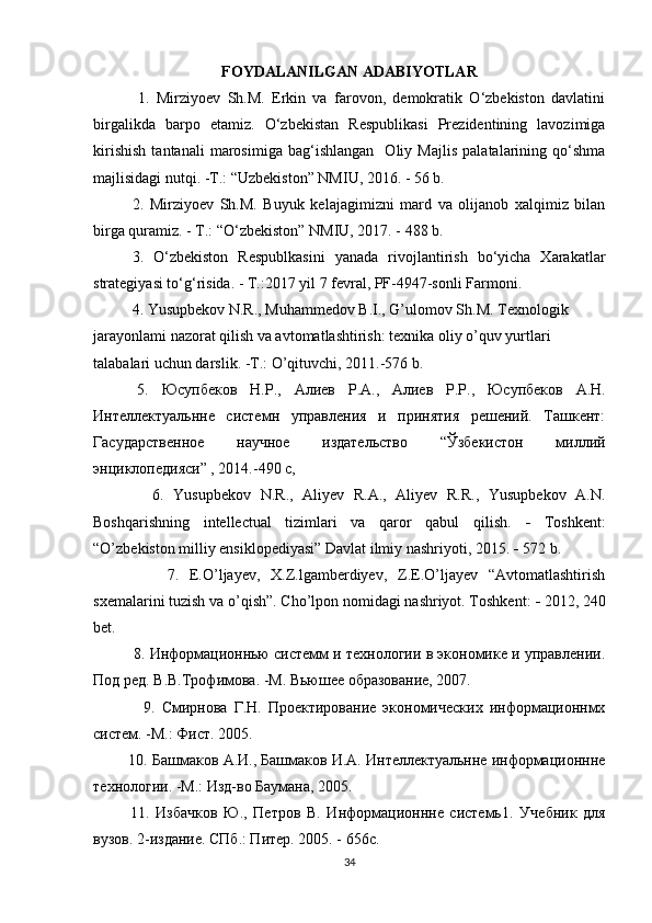 FOYDALANILGAN ADABIYOTLAR
    1.   Mirziyoev   Sh.M.   Erkin   va   farovon,   demokratik   O‘zbekiston   davlatini
birgalikda   barpo   etamiz.   O‘zbekistan   Respublikasi   Prezidentining   lavozimiga
kirishish   tantanali   marosimiga   bag‘ishlangan     Oliy   Majlis   palatalarining   qo‘shma
majlisidagi nutqi. -T.: “Uzbekiston” NMIU, 2016. - 56 b.
2.   Mirziyoev   Sh.M.   Buyuk   kelajagimizni   mard   va   olijanob   xalqimiz   bilan
birga quramiz. - T.: “O‘zbekiston” NMIU, 2017. - 488 b.
3.   O‘zbekiston   Respublkasini   yanada   rivojlantirish   bo‘yicha   Xarakatlar
strategiyasi to‘g‘risida. - T.:2017 yil 7 fevral, PF-4947-sonli Farmoni.
  4. Yusupbekov N.R., Muhammedov B.I., G’ulomov Sh.M. Texnologik 
jarayonlami nazorat qilish va avtomatlashtirish: texnika oliy o’quv yurtlari 
talabalari uchun darslik. -T.: O’qituvchi, 2011.-576 b.
  5.   Юсупбеков   H . P .,   Алиев   P . A .,   Алиев   P . P .,   Юсупбеков   А.Н.
Интеллектуальнне   системн   управления   и   принятия   решений.   Ташкент:
Гасударственное   научное   издательство   “Ўзбекистон   миллий
энциклопедияси” , 2014.-490 с,
      6.   Yusupbekov   N.R.,   Aliyev   R.A.,   Aliyev   R.R.,   Yusupbekov   A.N.
Boshqarishning   intellectual   tizimlari   va   qaror   qabul   qilish.   -   Toshkent:
“O’zbekiston milliy ensiklopediyasi” Davlat ilmiy nashriyoti, 2015.  -  572 b.
        7.   E.O’ljayev,   X.Z.lgamberdiyev,   Z.E.O’ljayev   “Avtomatlashtirish
sxemalarini tuzish va o’qish”. Cho’lpon nomidagi nashriyot. Toshkent:  -  2012, 240
bet.
   8. Информационнью системм и технологии в экономике и управлении.
Под ред. В.В.Трофимова. -М. Вьюшее образование, 2007.
      9.   Смирнова   Г.Н.   Проектирование   экономических   информационнмх
систем. -М.: Фист. 2005.
 10. Башмаков А.И., Башмаков И.А. Интеллектуальнне информационнне
технологии. -М.: Изд-во Баумана, 2005.
  11.   Избачков   Ю.,   Петров   В.   Информационнне   системь 1 .   Учебник   для
вузов. 2-издание. СПб.: Питер. 2005. - 656с.
34