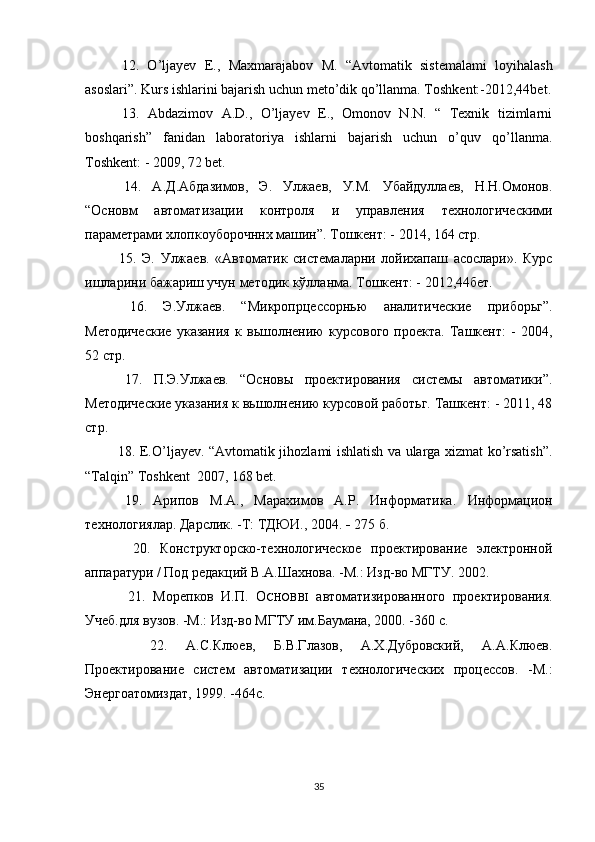   12.   O’ljayev   Е .,   Maxmarajabov   М .   “Avtomatik   sistemalami   loyihalash
asoslari”. Kurs ishlarini bajarish uchun meto’dik qo’llanma. Toshkent:-2012,44bet.
  13.   Abdazimov   A.D.,   O’ljayev   E.,   Omonov   N.N.   “   Texnik   tizimlarni
boshqarish”   fanidan   laboratoriya   ishlarni   bajarish   uchun   o’quv   qo’llanma.
Toshkent: - 2009, 72 bet.
  14.   А.Д.Абдазимов,   Э.   Улжаев,   У.М.   Убайдуллаев,   Н.Н.Омонов.
“Основм   автоматизации   контроля   и   управления   технологическими
параметрами хлопкоуборочннх машин”. Тошкент: - 2014, 164 стр.
  15.   Э.   Улжаев.   «Автоматик   системаларни   лойихапаш   асослари».   Курс
ишларини бажариш учун методик кўлланма. Тошкент: - 2012,44бет.
  16.   Э.Улжаев.   “Микропрцессорнью   аналитические   приборьг”.
Методические   указания   к   вьшолнению   курсового   проекта.   Ташкент:   -   2004,
52 стр.
  17.   П.Э.Улжаев.   “Основы   проектирования   системы   автоматики”.
Методические указания к вьшолнению курсовой работьг. Ташкент: - 2011, 48
стр.
  18. E.O’ljayev. “Avtomatik jihozlami ishlatish va ularga xizmat ko’rsatish”.
“Talqin” Toshkent  2007, 168 bet.
  19.   Арипов   M.A.,   Марахимов   A.P.   Информатика .   Информацион
технологиялар. Дарслик. -Т: ТДЮИ., 2004.  -  275 б.
    20.   Конструкторско-технологическое   проектирование   электронной
аппаратури / Под редакций В.А.Шахнова. -М.: Изд-во МГТУ. 2002.
    21.   Морепков   И.П.   O CHOBBI   автоматизированного   проектирования.
Учеб.для вузов. -М.: Изд-во МГТУ им.Баумана, 2000. -360 с.
    22.   А.С.Клюев,   Б.В.Глазов,   А.Х.Дубровский,   А.А.Клюев.
Проектирование   систем   автоматизации   технологических   процессов.   -М.:
Энергоатомиздат, 1999. -464с.
35 