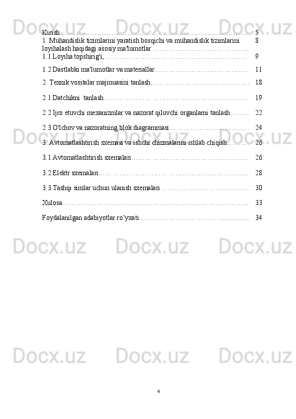 Kirish ........................................... ...................... ...................... . .................... 5
1.  Muhandislik   tizimlarini   yaratish   bosqichi   va   muhandislik   tizimlarini  
loyihalash   haqidagi   asosiy   ma ' lumotlar  ….……………………………….. 8
1.1 Loyiha topshirig'i, …………………………………….…….………… 9
1.2 Dastlabki ma'lumotlar va materiallar………………………………….. 11
2. Texnik vositalar majmuasini tanlash……………………………………. 18
2.1 Datchikni  tanlash……………………………………………………… 19
2.2 Ijro etuvchi mexanizmlar va nazorat qiluvchi organlarni tanlash……... 22
2.3 O'lchov va nazoratning blok diagrammasi…………………………….. 24
3. Avtomatlashtirish sxemasi va ishchi chizmalarini ishlab chiqish………. 26
3.1 Avtomatlashtirish sxemalari…………………………………………... 26
3.2 Elektr sxemalari……………………………………………………….. 28
3.3 Tashqi simlar uchun ulanish sxemalari………………………………... 30
Xulosa……………………………………………………………………... 33
Foydalanilgan adabiyotlar ro’yxati ……………………………. .......... ....... 34
4 