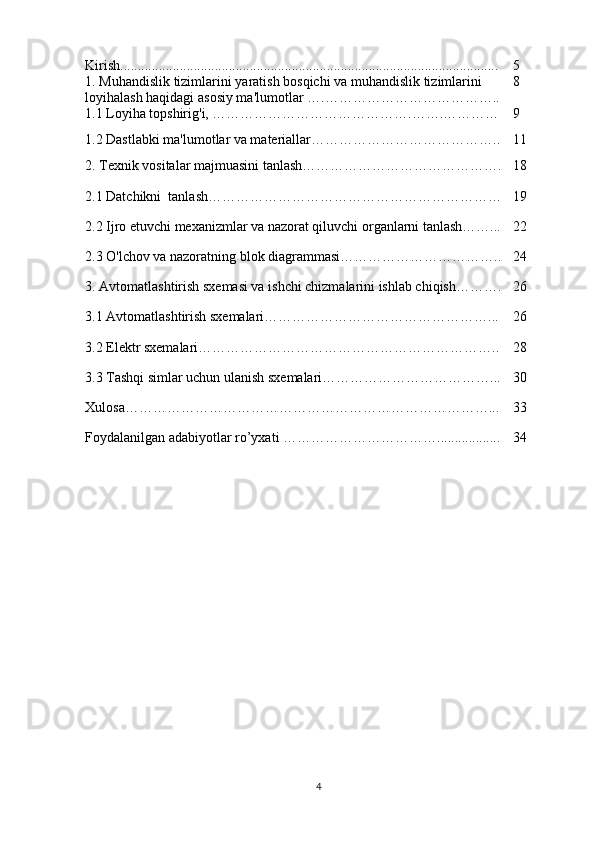 Kirish ........................................... ...................... ...................... . .................... 5
1.  Muhandislik   tizimlarini   yaratish   bosqichi   va   muhandislik   tizimlarini  
loyihalash   haqidagi   asosiy   ma ' lumotlar  ….……………………………….. 8
1.1 Loyiha topshirig'i, …………………………………….…….………… 9
1.2 Dastlabki ma'lumotlar va materiallar………………………………….. 11
2. Texnik vositalar majmuasini tanlash……………………………………. 18
2.1 Datchikni  tanlash……………………………………………………… 19
2.2 Ijro etuvchi mexanizmlar va nazorat qiluvchi organlarni tanlash……... 22
2.3 O'lchov va nazoratning blok diagrammasi…………………………….. 24
3. Avtomatlashtirish sxemasi va ishchi chizmalarini ishlab chiqish………. 26
3.1 Avtomatlashtirish sxemalari…………………………………………... 26
3.2 Elektr sxemalari……………………………………………………….. 28
3.3 Tashqi simlar uchun ulanish sxemalari………………………………... 30
Xulosa……………………………………………………………………... 33
Foydalanilgan adabiyotlar ro’yxati ……………………………. .......... ....... 34
4