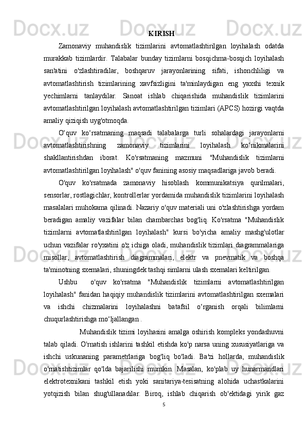 KIRISH
Zamonaviy   muhandislik   tizimlarini   avtomatlashtirilgan   loyihalash   odatda
murakkab   tizimlardir.   Talabalar   bunday   tizimlarni   bosqichma-bosqich   loyihalash
san'atini   o'zlashtiradilar,   boshqaruv   jarayonlarining   sifati,   ishonchliligi   va
avtomatlashtirish   tizimlarining   xavfsizligini   ta'minlaydigan   eng   yaxshi   texnik
yechimlarni   tanlaydilar.   Sanoat   ishlab   chiqarishida   muhandislik   tizimlarini
avtomatlashtirilgan loyihalash avtomatlashtirilgan tizimlari (APCS) hozirgi vaqtda
amaliy qiziqish uyg'otmoqda.
O‘quv   ko‘rsatmaning   maqsadi   talabalarga   turli   sohalardagi   jarayonlarni
avtomatlashtir ishning   zamonaviy   tizimlarini   loyihalash   ko‘nikmalarini
shakllantirishdan   iborat.   Ko'rsatmaning   mazmuni   "Muhandislik   tizimlarni
avtomatlashtirilgan loyihalash" o'quv fanining asosiy maqsadlariga javob beradi.
O'quv   ko'rsatmada   zamonaviy   hisoblash   kommunikatsiya   qurilmalari,
sensorlar, rostlagichlar, kontrollerlar yordamida muhandislik tizimlarini loyihalash
masalalari muhokama qilinadi. Nazariy o'quv materiali uni o'zlashtirishga yordam
beradigan   amaliy   vazifalar   bilan   chambarchas   bog'liq.   Ko'rsatma   "Muhandislik
tizimlarni   avtomatlashtirilgan   loyihalash"   kursi   bo'yicha   amaliy   mashg'ulotlar
uchun vazifalar ro'yxatini  o'z ichiga oladi, muhandislik tizimlari diagrammalariga
misollar,   avtomatlashtirish   diagrammalari,   elektr   va   pnevmatik   va   boshqa
ta'minotning sxemalari, shuningdek tashqi simlarni ulash sxemalari keltirilgan.
Ushbu     o'quv   ko'rsatma   "Muhandislik   tizimlarni   avtomatlashtirilgan
loyihalash"   fanidan  haqiqiy   muhandislik   tizimlarini   avtomatlashtirilgan   sxemalari
va   ishchi   chizmalarini   loyihalashni   batafsil   o‘rganish   orqali   bilimlarni
chuqurlashtirishga mo‘ljallangan .
                 Muhandislik tizimi loyihasini amalga oshirish kompleks yondashuvni
talab qiladi. O'rnatish ishlarini tashkil  etishda ko'p narsa uning xususiyatlariga  va
ishchi   uskunaning   parametrlariga   bog'liq   bo'ladi.   Ba'zi   hollarda,   muhandislik
o'rnatishtizimlar   qo'lda   bajarilishi   mumkin.   Masalan,   ko'plab   uy   hunarmandlari
elektrotexnikani   tashkil   etish   yoki   sanitariya-tesisatning   alohida   uchastkalarini
yotqizish   bilan   shug'ullanadilar.   Biroq,   ishlab   chiqarish   ob'ektidagi   yirik   gaz
5