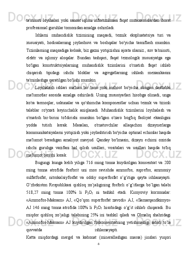 ta'minoti loyihalari yoki sanoat iqlimi infratuzilmasi faqat mutaxassislardan iborat
professional guruhlar tomonidan amalga oshiriladi.
Ishlarni   muhandislik   tizimining   maqsadi,   texnik   ekspluatatsiya   turi   va
xususiyati,   hodisalarning   joylashuvi   va   boshqalar   bo'yicha   tasniflash   mumkin.
Tizimlarning maqsadiga kelsak, biz gazni yotqizishni ajrata olamiz., suv ta'minoti,
elektr   va   iqlimiy   aloqalar.   Bundan   tashqari,   faqat   texnologik   xususiyatga   ega
bo'lgan   konstruktsiyalarning   muhandislik   tizimlarini   o'rnatish   faqat   ishlab
chiqarish   tipidagi   ishchi   bloklar   va   agregatlarning   ishlash   mexanikasini
ta'minlashga qaratilgan bo'lishi mumkin.
Loyihalash   ishlari   ma'lum   bir   bino   yoki   inshoot   bo'yicha   olingan   dastlabki
ma'lumotlar   asosida   amalga   oshiriladi.   Uning   xususiyatlari   hisobga   olinadi,   unga
ko'ra   tarmoqlar,   uskunalar   va   qo'shimcha   komponentlar   uchun   texnik   va   tizimli
talablar   ro'yxati   keyinchalik   aniqlanadi.   Muhandislik   tizimlarini   loyihalash   va
o'rnatish   bir-birini   to'ldirishi   mumkin   bo'lgan   o'zaro   bog'liq   faoliyat   ekanligini
yodda   tutish   kerak.   Masalan,   o'rnatuvchilar   allaqachon   dizaynerlarga
kommunikatsiyalarni yotqizish yoki joylashtirish bo'yicha optimal echimlar haqida
ma'lumot   beradigan   amaliyot   mavjud.   Qanday   bo'lmasin,   dizayn   echimi   oxirida
ishchi   guruhga   vazifani   hal   qilish   usullari,   vositalari   va   usullari   haqida   to'liq
ma'lumot berishi kerak.
Bugungi   kunga   kelib   yiliga   716   ming   tonna   kuydirilgan   konsentrat   va   200
ming   tonna   atrofida   fosforit   uni   mos   ravishda   ammofos,   suprefos,   ammoniy
sulfatfosfat,   nitrokalsiyfosfat   va   oddiy   superfosfat   o’g’itiga   qayta   ishlanayapti.
O’zbekiston   Respublikasi   qishloq   xo’jaligining   fosforli   o’g’itlarga   bo’lgan   talabi
518,27   ming   tonna   100%   li   P
2 O
5   ni   tashkil   etadi.   Kimyoviy   korxonalar:
«Ammofos-Maksam»   AJ,   «Qo’qon   superfosfat   zavodi»   AJ,   «Samarqandkimyo»
AJ   146   ming   tonna   atrofida   100%   li   P
2 O
5   hisobidagi   o’g’it   ishlab   chiqaradi.   Bu
miqdor   qishloq   xo’jaligi   talabining   25%   ini   tashkil   qiladi   va   Olmaliq   shahridagi
«Ammofos-Maksam»   AJ   kuydirilgan   foskonsentratning   yetishmasligi   sabab   to’la
quvvatda   ishlamayapti.  
Katta   miqdordagi   mergel   va   kabonat   (minerallashgan   massa)   jinslari   yuqori
6