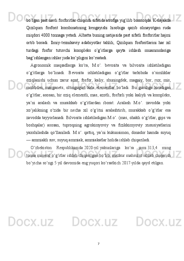 bo’lgan past navli fosforitlar chiqindi sifatida atrofga yig’ilib bormoqda. Kelajakda
Qizilqum   fosforit   kombinatining   kengayishi   hisobiga   qazib   olinayotgan   ruda
miqdori 4000 tonnaga yetadi. Albatta buning natijasida past sifatli fosforitlar hajmi
ortib   boradi.   Ilmiy-texnikaviy   adabiyotlar   tahlili,   Qizilqum   fosforitlarini   har   xil
turdagi   fosfor   tutuvchi   kompleks   o’g’itlarga   qayta   ishlash   muammolariga
bag’ishlangan ishlar juda ko’pligini ko’rsatadi. 
Agronomik   maqsadlarga   ko ra,   M.o .   bevosita   va   bilvosita   ishlatiladiganʻ ʻ
o g itlarga   bo linadi.   Bevosita   ishlatiladigan   o g itlar   tarkibida   o simliklar	
ʻ ʻ ʻ ʻ ʻ ʻ
oziqlanishi   uchun   zarur   azot,   fosfor,   kaliy,   shuningdek,   magniy,   bor,   rux,   mis,
molibden,   marganets,   oltingugurt   kabi   elementlar   bo ladi.   Bu   guruhga   kiradigan	
ʻ
o g itlar, asosan, bir oziq elementli, mas, azotli, fosforli yoki kaliyli va kompleks,	
ʻ ʻ
ya ni   aralash   va   murakkab   o g itlardan   iborat.   Aralash   M.o .   zavodda   yoki
ʼ ʻ ʻ ʻ
xo jalikning   o zida   bir   necha   xil   o g itni   aralashtirib,   murakkab   o g itlar   esa
ʻ ʻ ʻ ʻ ʻ ʻ
zavodda tayyorlanadi. Bilvosita ishlatiladigan M.o . (mas, ohakli o g itlar, gips va	
ʻ ʻ ʻ
boshqalar)   asosan,   tuproqning   agrokimyoviy   va   fizikkimyoviy   xususiyatlarini
yaxshilashda   qo llaniladi.   M.o .   qattiq,   ya ni   kukunsimon,   donador   hamda   suyuq	
ʻ ʻ ʼ
— ammiakli suv, suyuq ammiak, ammiakatlar holida ishlab chiqariladi.
O zbekiston   Respublikasida	
ʻ   2020-yil   yakunlariga   ko ra   jami	ʻ   313,4   ming
tonna   mineral o g itlar ishlab chiqarilgan bo lib, mazkur mahsulot ishlab chiqarish	
ʻ ʻ ʻ
bo yicha so ngi 5 yil davomida eng yuqori ko rsatkich 2017-yilda qayd etilgan.	
ʻ ʻ ʻ
7