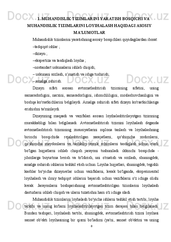 1. MUHANDISLIK TIZIMLARINI   YARATISH BOSQICHI VA
MUHANDISLIK TIZIMLARINI LOYIHALASH HAQIDAGI ASOSIY
MA'LUMOTLAR
Muhandislik tizimlarini yaratishning asosiy bosqichlari quyidagilardan iborat:
– tadqiqot ishlar ;
– dizayn ;
– ekspertiza va tasdiqlash loyiha ;
– nostandart uskunalarni ishlab chiqish; 
–  uskunani sozlash, o‘rnatish va ishga tushirish; 
–  amalga oshirish.
Dizayn   sifati   asosan   avtomatlashtirish   tizimining   sifatini,   uning
samaradorligini,   narxini,   samaradorligini,   ishonchliligini,   moslashuvchanligini   va
boshqa ko'rsatkichlarini belgilaydi. Amalga oshirish sifati dizayn ko'rsatkichlariga
erishishni ta'minlaydi.
Dizaynning   maqsadi   va   vazifalari   asosan   loyihalashtirilayotgan   tizimning
murakkabligi   bilan   belgilanadi.   Avtomatlashtirish   tizimini   loyihalash   deganda
avtomatlashtirish   tizimining   xususiyatlarini   oqilona   tanlash   va   loyihalashning
birinchi   bosqichida   rejalashtirilgan   xarajatlarni,   qo'shimcha   xodimlarni,
qo'shimcha   maydonlarni   va   tashkiliy-texnik   echimlarni   tasdiqlash   uchun   etarli
bo'lgan   hujjatlarni   ishlab   chiqish   jarayoni   tushuniladi.   ikkinchi   bosqichda   -
jihozlarga   buyurtma   berish   va   to'ldirish,   uni   o'rnatish   va   sozlash,   shuningdek,
amalga oshirish ishlarini tashkil etish uchun. Loyiha hujjatlari, shuningdek, tegishli
kasblar   bo'yicha   dizaynerlar   uchun   vazifalarni,   kerak   bo'lganda,   eksperimental
loyihalash   va   ilmiy   tadqiqot   ishlarini   bajarish   uchun   vazifalarni   o'z   ichiga   olishi
kerak.   Jarayonlarni   boshqarishning   avtomatlashtirilgan   tizimlarini   loyihalash
dasturlarni ishlab chiqish va ularni tuzatishni ham o'z ichiga oladi.
Muhandislik tizimlarini loyhalash bo'yicha ishlarni tashkil etish tartibi, loyiha
tarkibi   va   uning   ko'lami   loyihalashtirilayotgan   tizim   darajasi   bilan   belgilanadi.
Bundan   tashqari,   loyihalash   tartibi,   shuningdek,   avtomatlashtirish   tizimi   loyihasi
sanoat   ob'ekti   loyihasining   bir   qismi   bo'ladimi   (ya'ni,   sanoat   ob'ektini   va   uning
8