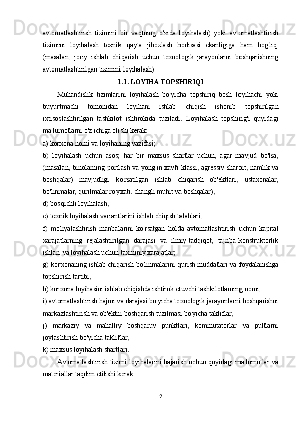 avtomatlashtirish   tizimini   bir   vaqtning   o'zida   loyihalash)   yoki   avtomatlashtirish
tizimini   loyihalash   texnik   qayta   jihozlash   hodisasi   ekanligiga   ham   bog'liq.
(masalan,   joriy   ishlab   chiqarish   uchun   texnologik   jarayonlarni   boshqarishning
avtomatlashtirilgan tizimini loyihalash).
1.1. LOYIHA TOPSHIRIQI
Muhandislik   tizimlarini   loyihalash   bo'yicha   topshiriq   bosh   loyihachi   yoki
buyurtmachi   tomonidan   loyihani   ishlab   chiqish   ishonib   topshirilgan
ixtisoslashtirilgan   tashkilot   ishtirokida   tuziladi.   Loyihalash   topshirig'i   quyidagi
ma'lumotlarni o'z ichiga olishi kerak:
a) korxona nomi va loyihaning vazifasi;
b)   loyihalash   uchun   asos;   har   bir   maxsus   shartlar   uchun,   agar   mavjud   bo'lsa,
(masalan, binolarning portlash va yong'in xavfi klassi, agressiv sharoit, namlik va
boshqalar)   mavjudligi   ko'rsatilgan   ishlab   chiqarish   ob'ektlari,   ustaxonalar,
bo'linmalar, qurilmalar ro'yxati. changli muhit va boshqalar);
d) bosqichli loyihalash;
e) texnik loyihalash variantlarini ishlab chiqish talablari;
f)   moliyalashtirish   manbalarini   ko'rsatgan   holda   avtomatlashtirish   uchun   kapital
xarajatlarning   rejalashtirilgan   darajasi   va   ilmiy-tadqiqot,   tajriba-konstruktorlik
ishlari va loyihalash uchun taxminiy xarajatlar;
g) korxonaning ishlab chiqarish bo'linmalarini qurish muddatlari va foydalanishga
topshirish tartibi;
h) korxona loyihasini ishlab chiqishda ishtirok etuvchi tashkilotlarning nomi;
i) avtomatlashtirish hajmi va darajasi bo'yicha texnologik jarayonlarni boshqarishni
markazlashtirish va ob'ektni boshqarish tuzilmasi bo'yicha takliflar;
j)   markaziy   va   mahalliy   boshqaruv   punktlari,   kommutatorlar   va   pultlarni
joylashtirish bo'yicha takliflar;
k) maxsus loyihalash shartlari.
Avtomatlashtirish tizimi  loyihalarini  bajarish uchun quyidagi  ma'lumotlar va
materiallar taqdim etilishi kerak:
9 