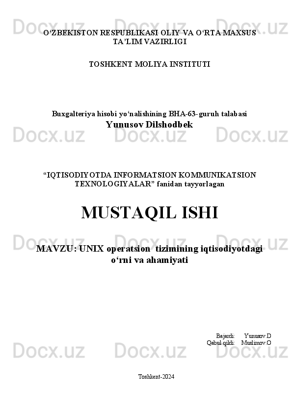 О‘ZBEKISTON RESPUBLIKASI OLIY VA О‘RTA MAXSUS 
TA’LIM VAZIRLIGI
TOSHKENT MOLIYA INSTITUTI
Buxgalteriya hisobi  yо‘nalishining  BHA-63- guruh talabasi
Yunusov Dilshodbek
“ IQTISODIYOTDA  INFORMATSION KOMMUNIKATSION
TEXNOLOGIYALAR ”  fanidan tayyorlagan
MUSTAQIL ISHI
MAVZU :   UNIX operatsion  tizimining iqtisodiyotdagi
o‘rni va ahamiyati 
Bajardi:      Yunusov.D
Qabul qildi:    Muslimov.O
Toshkent-2024 