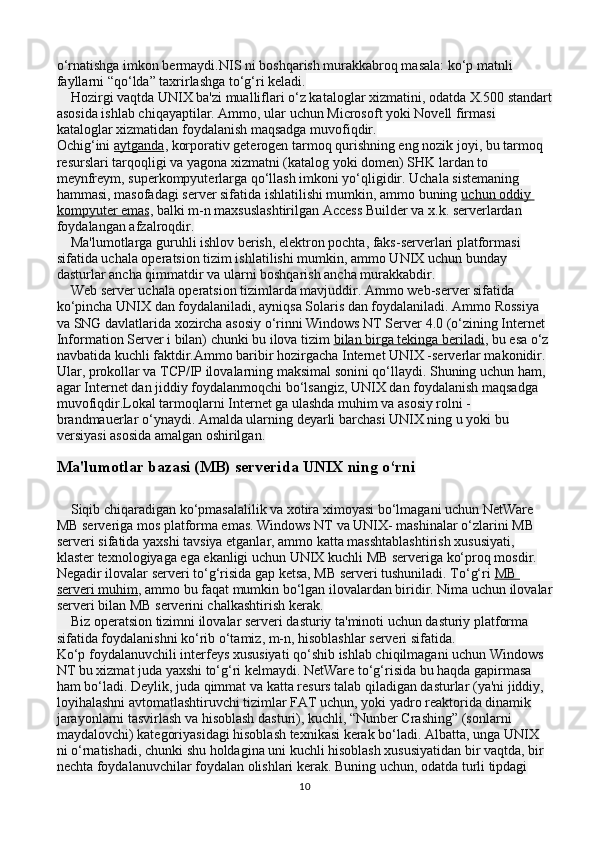 o‘rnatishga imkon bermaydi.NIS ni boshqarish murakkabroq masala: ko‘p matnli 
fayllarni “qo‘lda” taxrirlashga to‘g‘ri keladi.
    Hozirgi vaqtda UNIX ba'zi mualliflari o‘z kataloglar xizmatini, odatda X.500 standart
asosida ishlab chiqayaptilar. Ammo, ular uchun Microsoft yoki Novell firmasi 
kataloglar xizmatidan foydalanish maqsadga muvofiqdir.
Ochig‘ini   aytganda , korporativ geterogen tarmoq qurishning eng nozik joyi, bu tarmoq 
resurslari tarqoqligi va yagona xizmatni (katalog yoki domen) SHK lardan to 
meynfreym, superkompyuterlarga qo‘llash imkoni yo‘qligidir. Uchala sistemaning 
hammasi, masofadagi server sifatida ishlatilishi mumkin, ammo buning   uchun oddiy 
kompyuter emas , balki m-n maxsuslashtirilgan Access Builder va x.k. serverlardan 
foydalangan afzalroqdir.
    Ma'lumotlarga guruhli ishlov berish, elektron pochta, faks-serverlari platformasi 
sifatida uchala operatsion tizim ishlatilishi mumkin, ammo UNIX uchun bunday 
dasturlar ancha qimmatdir va ularni boshqarish ancha murakkabdir.
    Web server uchala operatsion tizimlarda mavjuddir. Ammo web-server sifatida 
ko‘pincha UNIX dan foydalaniladi, ayniqsa Solaris dan foydalaniladi. Ammo Rossiya 
va SNG davlatlarida xozircha asosiy o‘rinni Windows NT Server 4.0 (o‘zining Internet 
Information Server i bilan) chunki bu ilova tizim   bilan birga tekinga beriladi , bu esa o‘z 
navbatida kuchli faktdir.Ammo baribir hozirgacha Internet UNIX -serverlar makonidir. 
Ular, prokollar va TCP/IP ilovalarning maksimal sonini qo‘llaydi. Shuning uchun ham, 
agar Internet dan jiddiy foydalanmoqchi bo‘lsangiz, UNIX dan foydalanish maqsadga 
muvofiqdir.Lokal tarmoqlarni Internet ga ulashda muhim va asosiy rolni - 
brandmauerlar o‘ynaydi. Amalda ularning deyarli barchasi UNIX ning u yoki bu 
versiyasi asosida amalgan oshirilgan.
Ma'lumotlar bazasi (MB) serverida UNIX ning o‘rni
    Siqib chiqaradigan ko‘pmasalalilik va xotira ximoyasi bo‘lmagani uchun NetWare 
MB serveriga mos platforma emas. Windows NT va UNIX- mashinalar o‘zlarini MB 
serveri sifatida yaxshi tavsiya etganlar, ammo katta masshtablashtirish xususiyati, 
klaster texnologiyaga ega ekanligi uchun UNIX kuchli MB serveriga ko‘proq mosdir.
Negadir ilovalar serveri to‘g‘risida gap ketsa, MB serveri tushuniladi. To‘g‘ri   MB 
serveri muhim , ammo bu faqat mumkin bo‘lgan ilovalardan biridir. Nima uchun ilovalar
serveri bilan MB serverini chalkashtirish kerak.
    Biz operatsion tizimni ilovalar serveri dasturiy ta'minoti uchun dasturiy platforma 
sifatida foydalanishni ko‘rib o‘tamiz, m-n, hisoblashlar serveri sifatida.
Ko‘p foydalanuvchili interfeys xususiyati qo‘shib ishlab chiqilmagani uchun Windows 
NT bu xizmat juda yaxshi to‘g‘ri kelmaydi. NetWare to‘g‘risida bu haqda gapirmasa 
ham bo‘ladi. Deylik, juda qimmat va katta resurs talab qiladigan dasturlar (ya'ni jiddiy, 
loyihalashni avtomatlashtiruvchi tizimlar FAT uchun, yoki yadro reaktorida dinamik 
jarayonlarni tasvirlash va hisoblash dasturi), kuchli, “Nunber Crashing” (sonlarni 
maydalovchi) kategoriyasidagi hisoblash texnikasi kerak bo‘ladi. Albatta, unga UNIX 
ni o‘rnatishadi, chunki shu holdagina uni kuchli hisoblash xususiyatidan bir vaqtda, bir 
nechta foydalanuvchilar foydalan olishlari kerak. Buning uchun, odatda turli tipdagi 
10 